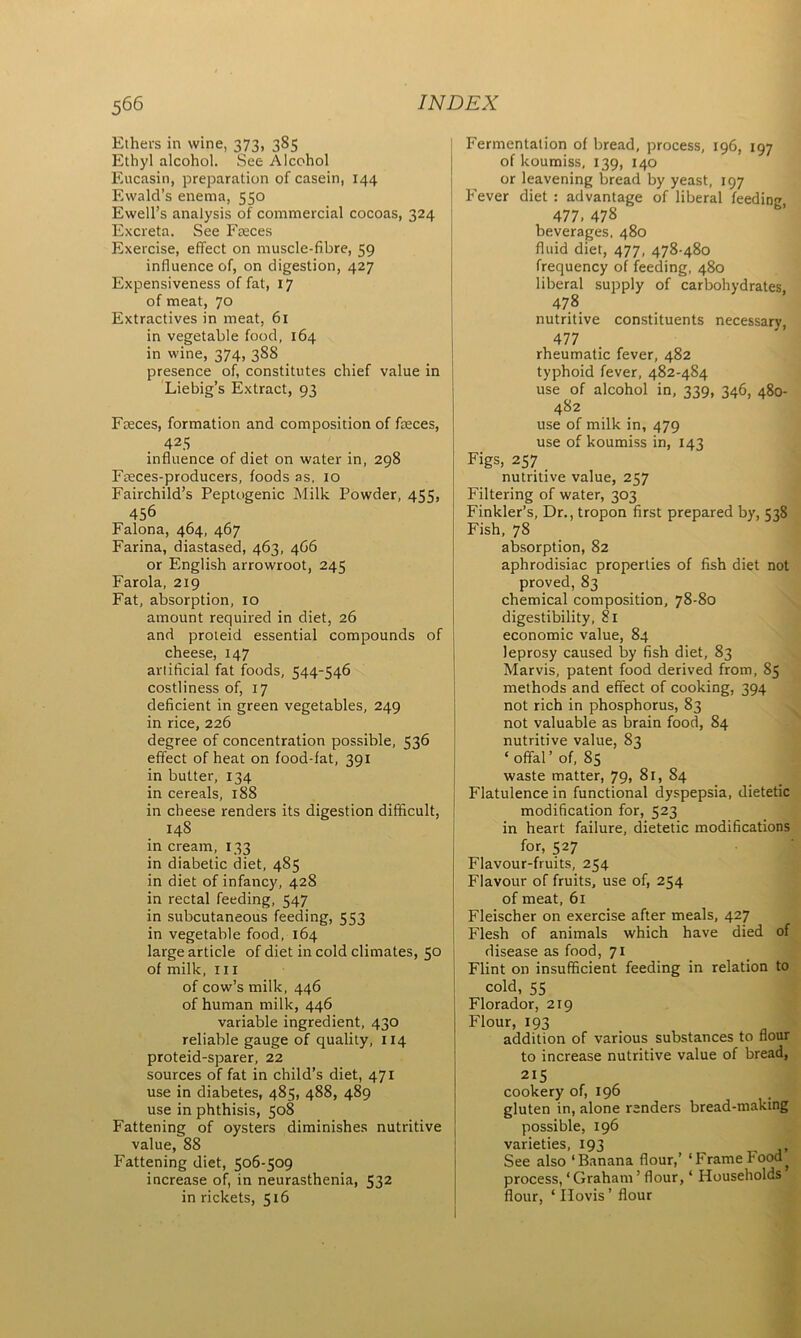 Ethers in wine, 373, 385 Ethyl alcohol. See Alcohol Eucasin, preparation of casein, 144 Ewald’s enema, 550 Ewell’s analysis of commercial cocoas, 324 Excreta. See P'reces Exercise, effect on muscle-fibre, 59 influence of, on digestion, 427 Expensiveness of fat, 17 of meat, 70 Extractives in meat, 61 in vegetable food, 164 in wine, 374, 388 presence of, constitutes chief value in Liebig’s Extract, 93 Faeces, formation and composition of faeces, 425 influence of diet on water in, 298 Fteces-producers, foods as, 10 Fairchild’s Peptogenic Milk Powder, 455, 456 Falona, 464, 467 Farina, diastased, 463, 466 or English arrowroot, 245 Farola, 219 Fat, absorption, 10 amount required in diet, 26 and proteid essential compounds of cheese, 147 arlificial fat foods, 544-546 costliness of, 17 deficient in green vegetables, 249 in rice, 226 degree of concentration possible, 536 effect of heat on food-fat, 391 in butter, 134 in cereals, 188 in cheese renders its digestion difficult, 148 in cream, 133 in diabetic diet, 485 in diet of infancy, 428 in rectal feeding, 547 in subcutaneous feeding, 553 in vegetable food, 164 large article of diet in cold climates, 50 of milk, hi of cow’s milk, 446 of human milk, 446 variable ingredient, 430 reliable gauge of quality, 114 proteid-sparer, 22 sources of fat in child’s diet, 471 use in diabetes, 485, 488, 489 use in phthisis, 508 Fattening of oysters diminishes nutritive value, 88 Fattening diet, 506-509 increase of, in neurasthenia, 532 in rickets, 516 Fermentation of bread, process, 196, 197 of koumiss, 139, 140 or leavening bread by yeast, 197 Fever diet : advantage of liberal feeding, 477. 478 beverages, 480 fluid diet, 477, 478-480 frequency of feeding, 480 liberal supply of carbohydrates, 478 nutritive constituents necessary, 477 rheumatic fever, 482 typhoid fever, 482-484 use of alcohol in, 339, 346, 480- 482 use of milk in, 479 use of koumiss in, 143 Figs, 257 nutritive value, 257 Filtering of water, 303 Finkler’s, Dr., tropon first prepared by, 538 Fish, 78 absorption, 82 aphrodisiac properties of fish diet not proved, 83 chemical composition, 78-80 digestibility, 81 economic value, 84 leprosy caused by fish diet, 83 Marvis, patent food derived from, 85 methods and effect of cooking, 394 not rich in phosphorus, 83 not valuable as brain food, 84 nutritive value, 83 ‘offal’ of, 85 waste matter, 79, 81, 84 Flatulence in functional dyspepsia, dietetic modification for, 523 in heart failure, dietetic modifications for, 527 Flavour-fruits, 254 Flavour of fruits, use of, 254 of meat, 61 Fleischer on exercise after meals, 427 Flesh of animals which have died of disease as food, 71 Flint on insufficient feeding in relation to cold, 55 Florador, 219 Flour, 193 addition of various substances to flour to increase nutritive value of bread, 21S cookery of, 196 gluten in, alone renders bread-making possible, 196 varieties, 193 , See also ‘Banana flour,’ ‘Frame Food ^ process, ‘ Graham ’ flour, ‘ Households flour, ‘ Hovis ’ flour