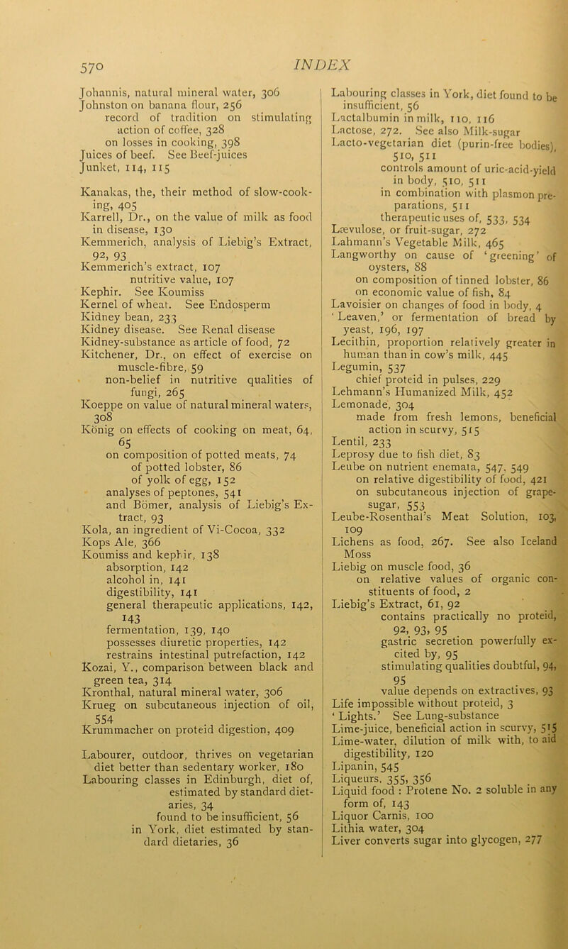 57° Johannis, natural mineral water, 306 Johnston on banana flour, 256 record of tradition on stimulating action of coffee, 328 on losses in cooking, 398 Juices of beef. See Beef-juices Junket, 114, 115 Kanakas, the, their method of slow-cook- ing, 405 Karrell, Dr., on the value of milk as food in disease, 130 Ivemmerich, analysis of Liebig’s Extract, 92, 93 Kemmerich’s extract, 107 nutritive value, 107 Kephir. See Koumiss Kernel of wheat. See Endosperm Kidney bean, 233 Kidney disease. See Renal disease Kidney-substance as article of food, 72 Kitchener, Dr., on effect of exercise on muscle-fibre, 59 non-belief in nutritive qualities of fungi, 265 Koeppe on value of natural mineral waters, 308 Konig on effects of cooking on meat, 64, 65 on composition of potted meats, 74 of potted lobster, 86 of yolk of egg, 152 analyses of peptones, 541 and Bomer, analysis of Liebig’s Ex- tract, 93 Kola, an ingredient of Vi-Cocoa, 332 Kops Ale, 366 Koumiss and kephir, 138 absorption, 142 alcohol in, 141 digestibility, 14t general therapeutic applications, 142, 143 fermentation, 139, 140 possesses diuretic properties, 142 restrains intestinal putrefaction, 142 Kozai, Y., comparison between black and green tea, 314 Kronthal, natural mineral water, 306 Krueg on subcutaneous injection of oil, 554 - • Krummacher on proteid digestion, 409 Labourer, outdoor, thrives on vegetarian diet better than sedentary worker, 180 Labouring classes in Edinburgh, diet of, estimated by standard diet- aries, 34 found to be insufficient, 56 in York, diet estimated by stan- dard dietaries, 36 Labouring classes in York, diet found to be insufficient, 56 Lactalbumin in milk, no, 116 Lactose, 272. See also Milk-sugar Lacto-vegetarian diet (purin-free bodies) 5io, 511 controls amount of uric-acid-yield in body, 510, 511 in combination with plasmon pre- parations, 511 therapeutic uses of, 533, 534 Lrevulose, or fruit-sugar, 272 Lahmann’s Vegetable Milk, 465 Langworthy on cause of ‘greening’ of oysters, 88 on composition of tinned lobster, 86 on economic value of fish, 84 Lavoisier on changes of food in body, 4 1 Leaven,’ or fermentation of bread by yeast, 196, 197 Lecithin, proportion relatively greater in human than in cow’s milk, 445 Legumin, 537 chief proteid in pulses, 229 Lehmann’s Humanized Milk, 452 Lemonade, 304 made from fresh lemons, beneficial action in scurvy, 515 Lentil, 233 Leprosy due to fish diet, S3 Leube on nutrient enemata, 547. 549 on relative digestibility of food, 421 on subcutaneous injection of grape- sugar, 553 Leube-Rosenthal’s Meat Solution, 103, 109 Lichens as food, 267. See also Iceland Moss Liebig on muscle food, 36 on relative values of organic con- stituents of food, 2 Liebig’s Extract, 61, 92 contains practically no proteid, 92, 93. 95 gastric secretion powerfully ex- cited by, 95 stimulating qualities doubtful, 94, 95 value depends on extractives, 93 Life impossible without proteid, 3 ‘ Lights.’ See Lung-substance Lime-juice, beneficial action in scurvy, 5'5 Lime-water, dilution of milk with, to aid digestibility, 120 Lipanin, 545 Liqueurs, 355, 356 Liquid food : Protene No. 2 soluble in any form of, 143 Liquor Carnis, 100 Lithia water, 304 Liver converts sugar into glycogen, 277