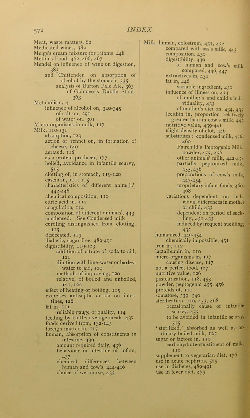 Meat, waste matters, 62 Medicated wines, 382 Meigs’s cream mixture for infants, 448 Mellin’s Food, 462, 466, 467 Mendel on influence of wine on digestion, 383 and Chittenden on absorption of alcohol by the stomach, 335 analysis of Burton Pale Ale, 363 of Guinness's Dublin Stout, 363 Metabolism, 4 influence of alcohol on, 340-345 of salt on, 291 of water on, 301 Micro-organisms in milk, 117 Milk, 110-131 absorption, 123 action of rennet on, in formation of cheese, 140 aerated, 118 as a proteid-producer, 177 boiled, avoidance in infantile scurvy, 515 clotting of, in stomach, 119-120 casein in, no, 115 characteristics of different animals’, 442-446 chemical composition, no citric acid in, 112 coagulation, 114 composition of different animals’, 443 condensed. See Condensed milk curdling distinguished from clotting, “5 desiccated, 119 diabetic, sugar-free, 489-491 digestibility, 119-123 addition of citrate of soda to aid, 121 dilution with lime-water or barley- water to aid, 120 methods of improving, 120 relative, of boiled and unboiled, 121,122 effect of heating or boiling, 115 exercises antiseptic action on intes- tines, 126 fat in, in reliable gauge of quality, 114 feeding by bottle, average meals, 437 foods derived from, 132-145 foreign matter in, 117 human, absorption of constituents in intestine, 439 amount required daily, 436 behaviour in intestine of infant, 437 chemical differences between human and cow’s, 444-446 choice of wet nurse, 433 Milk, human, colostrum, 431, 432 compared with ass’s milk, 443 composition, 430 digestibility, 439 of human and cow’s milk compared, 446, 447 extractives in, 431 fat in, 446 variable ingredient, 430 influence of illness on, 433 of mother’s and child’s indi- viduality, 433 of mother’s diet on, 434, 435 lecithin in, proportion relatively greater than in cow’s milk, 445 nutritive value, 439-441 slight density of clot, 446 substitutes : condensed milk, 456- 460 Fairchild’s Peptogenic Milk- powder, 455, 456 other animals’ milk, 442-454 partially peptonized milk, 455-456 preparations of cow’s milk. 447-454 proprietary infant foods, 460- 468 variations dependent on indi- vidual differences in mother or child, 433 dependent on period of suck- ling, 431-433 induced by frequent suckling, 435 humanized, 449-454 chemically impossible, 451 iron in, 112 lactalbumin in, 110 micro-organisms in, 117 causing disease, 117 not a perfect food, 127 nutritive value, 126 pasteurization, 118, 453 powder, peptogenic, 455, 456 proteids of, 110 somatose, 539, 540 sterilization, 116, 453, 468 occasionally cause of infantile scurvy, 453 to be avoided in infantile scurvy, ,5I5 ‘sterilized,’ absorbed as well as or- dinary boiled milk, 125 sugar or lactose in, no carbohydrate constituent of milk, 110 supplement to vegetarian diet, 176 use in acute nephritis, 529 use in diabetes, 489-491 use in fever diet, 479