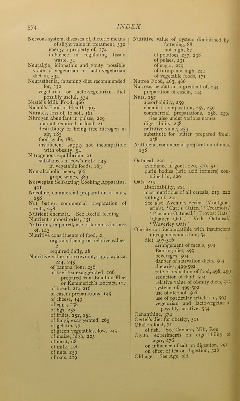 Nervous system, diseases of, dietetic means of slight value in treatment, 532 energy a property of, 174 influence in regulating tissue waste, 51 Neuralgia, idiopathic and gouty, possible value of vegetarian or lacto-vegetarian diet in, 534 Neurasthenia, fattening diet recommended for, 532 vegetarian or lacto-vegetarian diet possibly useful, 534 Nestle’s Milk Food, 466 Nichol’s Food of Health, 465 Nitrates, loss of, to soil, 181 Nitrogen abundant in pulses, 229 amount required in food, 21 desirability of fixing free nitrogen in air, 183 food cycle, 182 insufficient supply not incompatible with obesity, 54 Nitrogenous equilibrium, 21 substances in cow’s milk, 445 in vegetable foods, 163 Non-alcoholic beers, 366 grape wines, 383 Norwegian Self-acting Cooking Apparatus, 401 Nucoline, commercial preparation of nuts, 258 Nut butter, commercial preparation of nuts, 258 Nutrient enemata. See Rectal feeding Nutrient suppositories, 551 Nutrition, impaired, use of koumiss in cases of, 143 Nutritive constituents of food, 2 organic, Liebig on relative values, 2 required daily, 28 Nutritive value of arrowroot, sago, tapioca, 244, 245 of banana flour, 256 of beef-tea exaggerated, 106 prepared from Bouillon Fleet or Kemmerich’s Extract, 107 of bread, 214-216 of casein preparations, 145 of cheese, 149 of eggs, 158 of figs, 257 of fruits, 252, 254 of fungi, exaggerated, 265 of gelatin, 77 of green vegetables, low, 249 of maize, high, 225 of meat, 68 of milk, 126 of nuts, 259 of oats, 219 Nutritive value of oysters diminished by fattening, 88 not high, 87 of potatoes, 237, 238 of pulses, 231 of sugar, 279 of turnip not high, 241 of vegetable foods, 171 Nutroa Food, 463, 466 Nutrose, peanut an ingredient of, 234 preparation of casein, 144 Nuts, 257 absorbability, 259 chemical composition, 257, 259 commercial preparations, 258, 259. See also under various names digestibility, 258 nutritive value, 259 substitute for butter prepared from, 258 Nuttolene, commercial preparation of nuts, 258 Oatmeal, 220 avoidance in gout, 220, 510, 511 purin bodies (uric acid formers) con- tained in, 220 Oats, 219 absorbability, 221 most nutritious of all cereals, 219, 222 rolling of, 220 See also Avenine, Berina (Montgom- erie’s), ‘ Carr’s Oaten,’ 1 Creamota,’ ‘ Plasmon Oatmeal,’4 Provost Oats,’ ‘Quaker Oats,’ ‘Veda Oatmeal,’ ‘ Waverley Oats ’ Obesity not incompatible with insufficient nitrogenous nutrition, 54 diet, 497-5°6 arrangement of meals, 504 Banting diet, 499 beverages, 504 danger of starvation diets, 503 dietaries, 499-502 rate of reduction of food, 498, 499 reduction of fluid, 504 relative value of obesity diets, 5°3 systems of, 499-502 use of alcohol, 506 use of particular articles in, 503 vegetarian and lacto-vegetarian possibly curative, 534 Oenanthine, 374 Oertel’s diet for obesity, 501 Offal as food, 71 of fish. See Caviare, Milt, Roe Ogata, experiments on digestibility of sugar, 276 on influence of salt on digestion, 291 on effect of tea on digestion, 326 Old age. See Age, old