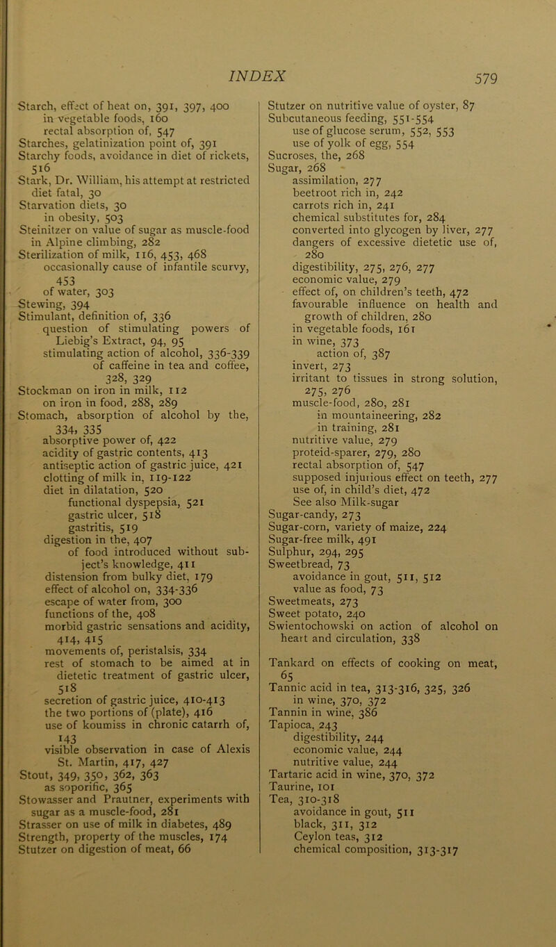 Starch, effect of heat on, 391, 397, 400 in vegetable foods, 160 rectal absorption of, 547 Starches, gelatinization point of, 391 Starchy foods, avoidance in diet of rickets, 5l6 Stark, Dr. William, his attempt at restricted diet fatal, 30 Starvation diets, 30 in obesity, 503 Steinitzer on value of sugar as muscle-food in Alpine climbing, 282 Sterilization of milk, 116, 453, 468 occasionally cause of infantile scurvy, 453 of water, 303 Stewing, 394 Stimulant, definition of, 336 question of stimulating powers of Liebig’s Extract, 94, 95 stimulating action of alcohol, 336-339 of caffeine in tea and coffee, 328, 329 Stockman on iron in milk, 112 on iron in food, 288, 289 Stomach, absorption of alcohol by the, 334, 335 absorptive power of, 422 acidity of gastric contents, 413 antiseptic action of gastric juice, 421 clotting of milk in, 119-122 diet in dilatation, 520 functional dyspepsia, 521 gastric ulcer, 518 gastritis, 519 digestion in the, 407 of food introduced without sub- ject’s knowledge, 41 x distension from bulky diet, 179 effect of alcohol on, 334-336 escape of water from, 300 functions of the, 408 morbid gastric sensations and acidity, 414, 415 movements of, peristalsis, 334 rest of stomach to be aimed at in dietetic treatment of gastric ulcer, 5l8 ... secretion of gastric juice, 410-413 the two portions of (plate), 416 use of koumiss in chronic catarrh of, 143 • , A . visible observation in case of Alexis St. Martin, 417, 427 Stout, 349, 350, 362, 363 as soporific, 365 Stowasser and Prautner, experiments with sugar as a muscle-food, 281 Strasser on use of milk in diabetes, 489 Strength, property of the muscles, 174 Stutzer on digestion of meat, 66 Stutzer on nutritive value of oyster, 87 Subcutaneous feeding, 55x-554 use of glucose serum, 552, 553 use of yolk of egg, 554 Sucroses, the, 268 Sugar, 268 assimilation, 277 beetroot rich in, 242 carrots rich in, 241 chemical substitutes for, 284 converted into glycogen by liver, 277 dangers of excessive dietetic use of, 280 digestibility, 275, 276, 277 economic value, 279 effect of, on children’s teeth, 472 favourable influence on health and growth of children, 280 in vegetable foods, 161 in wine, 373 action of, 387 invert, 273 irritant to tissues in strong solution, 275, 276 muscle-food, 280, 281 in mountaineering, 282 in training, 281 nutritive value, 279 proteid-sparer, 279, 280 rectal absorption of, 547 supposed injuiious effect on teeth, 277 use of, in child’s diet, 472 See also Milk-sugar Sugar-candy, 273 Sugar-corn, variety of maize, 224 Sugar-free milk, 491 Sulphur, 294, 295 Sweetbread, 73 avoidance in gout, 511, 512 value as food, 73 Sweetmeats, 273 Sweet potato, 240 Swientochowski on action of alcohol on heart and circulation, 338 Tankard on effects of cooking on meat, 65 Tannic acid in tea, 313-316, 325, 326 in wine, 370, 372 Tannin in wine, 386 Tapioca, 243 digestibility, 244 economic value, 244 nutritive value, 244 Tartaric acid in wine, 370, 372 Taurine, 101 Tea, 310-318 avoidance in gout, 511 black, 311, 312 Ceylon teas, 312 chemical composition, 313-317