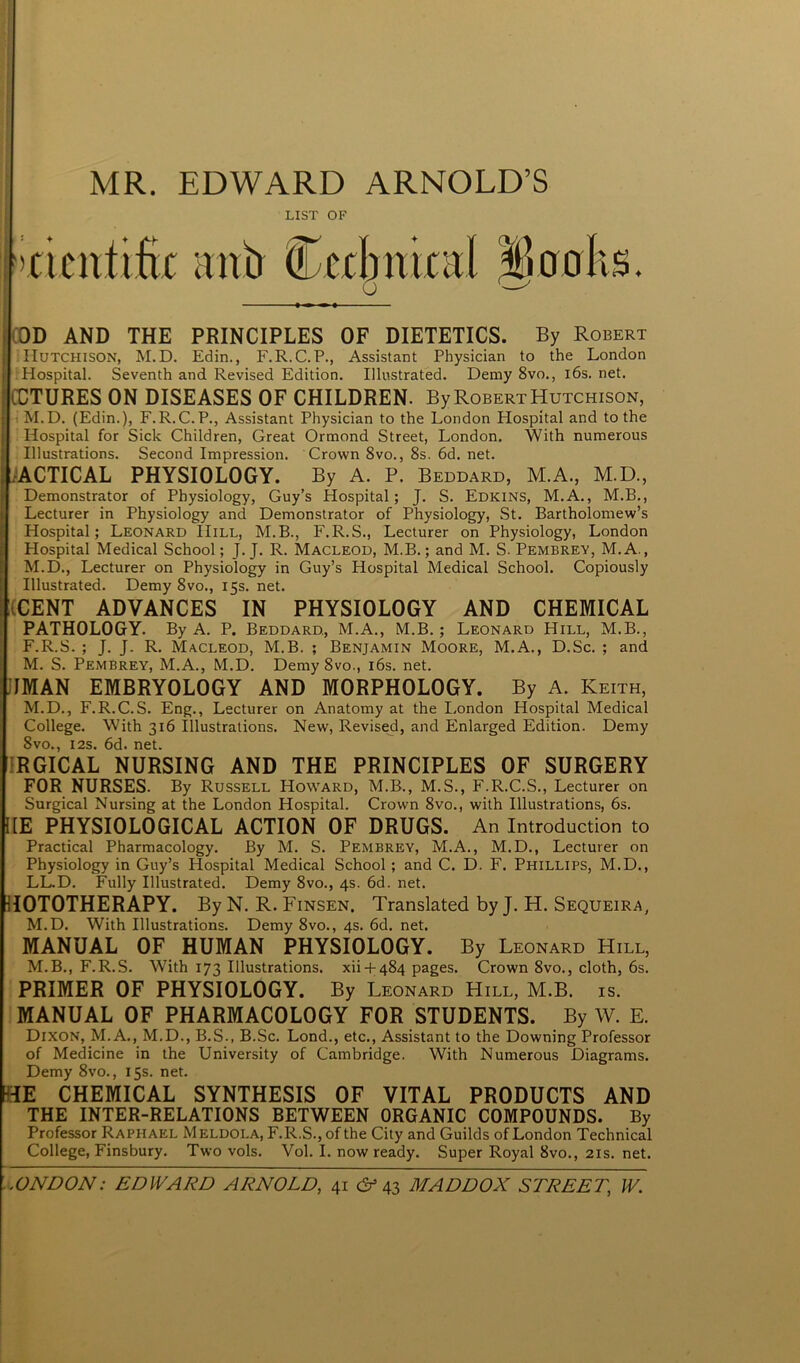 MR. EDWARD ARNOLD’S LIST OF ♦ OD AND THE PRINCIPLES OF DIETETICS. By Robert Hutchison, M.D. Edin., F.R.C.P., Assistant Physician to the London Hospital. Seventh and Revised Edition. Illustrated. Demy 8vo., l6s.net. CCTURES ON DISEASES OF CHILDREN. By Robert Hutchison, M.D. (Edin.), F.R.C.P., Assistant Physician to the London Hospital and to the Hospital for Sick Children, Great Ormond Street, London. With numerous Illustrations. Second Impression. Crown 8vo., 8s. 6d. net. ACTICAL PHYSIOLOGY. By A. P. Beddard, M.A., M.D., Demonstrator of Physiology, Guy’s Hospital; J. S. Edkins, M.A., M.B., Lecturer in Physiology and Demonstrator of Physiology, St. Bartholomew’s Hospital; Leonard Hill, M.B., F.R.S., Lecturer on Physiology, London Hospital Medical School; J. J. R. Macleod, M.B.; and M. S. Pembrey, M.A., M.D., Lecturer on Physiology in Guy’s Hospital Medical School. Copiously Illustrated. Demy 8vo., 15s. net. (CENT ADVANCES IN PHYSIOLOGY AND CHEMICAL PATHOLOGY. By A. P. Beddard., M.A., M.B.; Leonard Hill, M.B., F.R.S. ; J. J. R. Macleod, M.B. ; Benjamin Moore, M.A., D.Sc. ; and M. S. Pembrey, M.A., M.D. Demy 8vo., 16s. net. IIMAN EMBRYOLOGY AND MORPHOLOGY. By A. Keith, M.D., F.R.C.S. Eng., Lecturer on Anatomy at the London Hospital Medical College. With 316 Illustrations. New, Revised, and Enlarged Edition. Demy 8vo., 12s. 6d. net. RGICAL NURSING AND THE PRINCIPLES OF SURGERY FOR NURSES. By Russell Howard, M.B., M.S., F.R.C.S., Lecturer on Surgical Nursing at the London Hospital. Crown 8vo., with Illustrations, 6s. HE PHYSIOLOGICAL ACTION OF DRUGS. An Introduction to Practical Pharmacology. By M. S. Pembrey, M.A., M.D., Lecturer on Physiology in Guy’s Hospital Medical School ; and C. D. F. Phillips, M.D., LL.D. Fully Illustrated. Demy 8vo., 4s. 6d. net. HOTOTHERAPY. By N. R. Finsen, Translated by J. H. Sequeira, M.D. With Illustrations. Demy 8vo., 4s. 6d. net. MANUAL OF HUMAN PHYSIOLOGY. By Leonard Hill, M.B., F.R.S. With 173 Illustrations, xii + 484 pages. Crown 8vo., cloth, 6s. PRIMER OF PHYSIOLOGY. By Leonard Hill, M.B. is. MANUAL OF PHARMACOLOGY FOR STUDENTS. By W. E. Dixon, M.A., M.D., B.S., B.Sc. Lond., etc., Assistant to the Downing Professor of Medicine in the University of Cambridge. With Numerous Diagrams. Demy 8vo., 15s. net. TE CHEMICAL SYNTHESIS OF VITAL PRODUCTS AND THE INTER-RELATIONS BETWEEN ORGANIC COMPOUNDS. By Professor Raphael Meldoi.a, F.R.S., of the City and Guilds of London Technical College, Finsbury. Two vols. Vol. I. now ready. Super Royal 8vo., 21s. net.