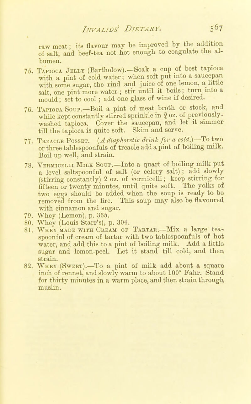 raw meat; its flavour may be improved by the addition of salt, and beef-tea not hot enough to coagulate the al- bumen. 75. Tapioca Jelly (Bartholow).—Soak a cup of best tapioca with a pint of cold water; when soft put into a saucepan with some sugar, the rind and juice of one lemon, a little salt, one pint more water ; stir until it boils; turn into a mould; set to cool ; add one glass of wine if desired. 76. Tapioca Soup.—Boil a pint of meat broth or stock, and while kept consfaintly stirred sprinkle in | oz. of previously- washed tapioca. Cover the saucepan, and let it simmer tin the tapioca is quite soft. Skim and serve. 77. Treacle Posset. i^A diaphoretic drink for a cold.)—To two or three tablespoonfuls of treacle add a pint of boiling milk. Boil up well, and strain. 78. Vermicelli Milk Soup.—Into a quart of boiling milk put a level saltspoonful of salt (or celery salt) ; add slowly (stirring constantly) 2 oz. of vci-micelli; keep stirring for fifteen or twenty minutes, until quite soft. The yolks of two eggs should he added when the soup is ready to be removed from the iire. This soup may also be flavoured with cinnamon and sugar. 79. Whey (Lemon), p. 365. 80. Whey (Louis Starr's), p. 304. 8L Whey made with Cream of Tartar.—Mix a large tea- spoonful of cream of tartar with two tablespoonfuls of hot water, and add this to a pint of boiling milk. Add a little sugar and lemon-peel. Let it stand till cold, and then strain. 82. Whey (Sweet).—To a pint of milk add about a square inch of rennet, and slowly warm to about 100 Fahr. Stand for thirty minutes in a warm place, and then stiain through muslin.