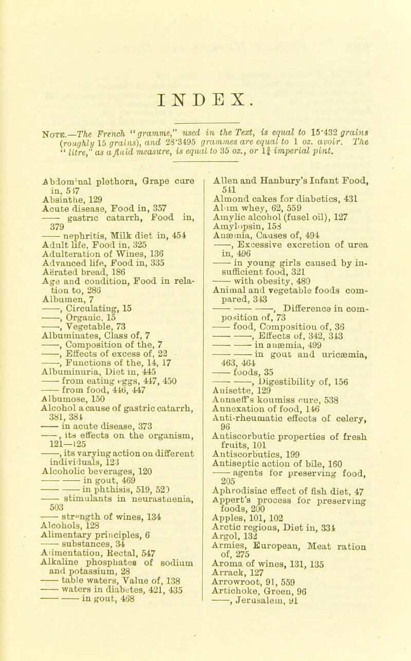 INDEX. Note. The French gramme lised in the Text, is equal to 15'grains (roughly 15 grains), and 28'3495 grainines are equal to 1 oz. avoir. The  litre, as aptid measure, is equal to 35 02., or If imperial pint. Abiom-nal plethora. Grape cure in. 5i7 Absinthe, 129 Acute disease. Food in, 357 gastric catarrh, Food in, 379 nephritis, Milt diet in, 454 Adult lite, Food in, 325 Adulteration of Wines, 136 Advanced Ufe, Food in, 335 Aerated bread, 186 Age and condition, Food in rela- tion to, 286 Albumen, 7 , Circulating', 15 , Organic, 15 ■, Vegetable, 73 Albuminates, Class of, 7 , Composition of the, 7 , Elfects of excess of, 22 , Functions of the, li, 17 Albuminuria, Diet m, 445 from eating eggs, 417, 450 from food, 446, 447 Albumose, 150 Alcohol a cause of gastric catarrh, 381, 381 in acute disease, 373 , its effects on the organism, 121—125 ■ •, its varying action on different indiviluals, 12-i Alcoholic beverages, 120 in gout, 469 in phthisis, 519, 520 stimulants in neurastaenia, 503 strength of wines, 134 Alcohols, 128 Alimentary principles, 6 • substances, 31 Alimentation, Bectal, 547 Alkaline phosphates of sodium and potassium, 28 table waters. Value of, 138 waters in diabetes, 421, 435 in gout, 468 Allen and Hanbury's Infant Food, 5U Almond cakes for diabetics, 431 Al'im whey, 62, 559 Amyhc alcohol (fusel oQ), 127 Amylopsin, 15^ AuEsmia, Causes of, 494 , Excessive excretion of urea in, 496 in young girls caused by in- sufficient food, 321 with obesity, 480 Animal and vegetable foods com- pared, 343 -, Difference in com- position of, 73 food. Composition of, 36 ■ , Effects of, 342, 343 in auEemia, 499 ■ in gout and lu-icsemia, 463, 464 foods, 35 , Digestibility of, 156 Auisette, 129 AunaefTs koumiss cure, 538 Annexation of food, 146 Anti-rheumatic effect;s of celery, 96 Antiscorbutic properties of fresh fruits, 101 Antiscorbutics, 199 Antiseptic action of bile, 160 agents for preserving food, 205 Aphrodisiac effect of fish diet, 47 Appert's process for preserving foods, 200 Apples, 101, 102 Arctic regions, Diet in, 334 Argol, 132 Armies, European, Meat ration of, 275 Aroma of wines, 131, 135 Arrack, 127 Arrowroot, 91, 559 Artichoke, Green, 96 , Jerusalem, bl