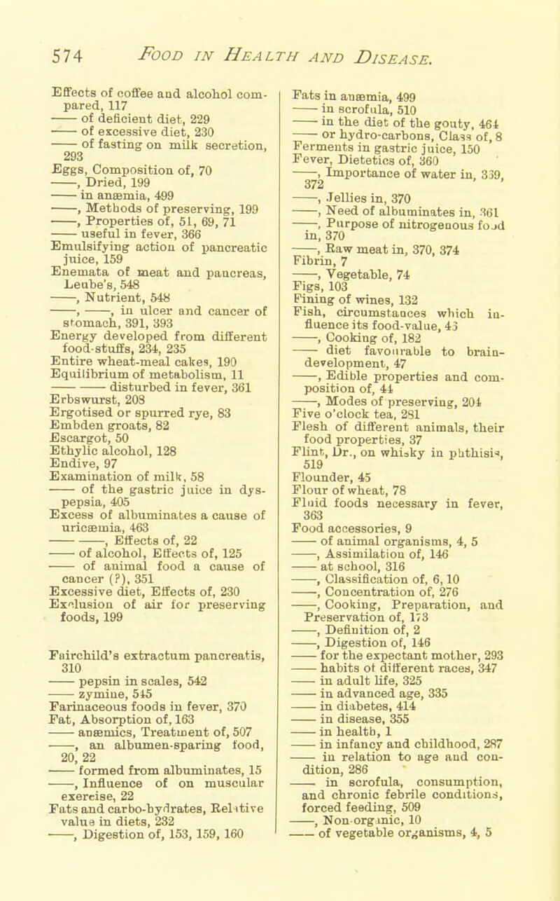 Effects of coffee and alcohol com- pared, 117 of deficient diet, 229 of excessive diet, 230 of fasting on milk secretion, 293 Eggs, Composition of, 70 , Dried, 199 in aneemia, 499 , Methods of preserving, 199 , Properties of, 51, 69, 71 useful in fever, 366 Emulsifying action of pancreatic juice, 159 Enemata of meat and pancreas, Leube's, 548 , Nutrient, 548 , , in ulcer and cancer of stomach, 391, 393 Energy developed from different food-stuffs, 234, 235 Entire wheat-meal cakes, 190 Equilibrium of metabolism, 11 disturbed in fever, 361 Erbswurst, 203 Ergotised or spurred rye, 83 Embden groats, 82 Escargot, 50 Ethylic alcohol, 128 Endive, 97 Examination of milk, 58 of the gastric juice in dys- pepsia, 405 Excess of albuminates a cause of uricsemia, 463 , Effects of, 22 of alcohol, Effects of, 125 of animal food a cause of cancer (?), 351 Excessive diet, Effects of, 230 Exilusion of air for preserving foods, 199 Fairchild's extraotum pancreatis, 310 pepsin in scales, 542 zymiue, 545 Farinaceous foods in fever, 370 Pat, Absorption of, 163 aneemics. Treatment of, 507 , an albumen-sparing food, 20, 22 formed from albuminates, 15 , Influence of on muscular exercise, 22 Fats and oarbo-bydrates, Eelntive value in diets, 232 , Digestion of, 153, 159, 160 Fats in ansemia, 499 in scrofula, 510 in the diet of the gouty, 464 -— or hydro-carbons, Cla^s of, 8 Ferments in gastric juice, 150 Fever, Dietetics of, 360 , Importance of water in, 339, 372 , Jellies in, 370 , Need of albuminates in, S61 , Purpose of nitrogenous fojd in, 370 , Raw meat in, 370, 374 Fibrin, 7 , Vegetable, 74 Figs, 103 Pining of wines, 132 Fish, circumstances which iu- fiuence its food-value, 43 , Cooking of, 182 diet favourable to braia- developmenl, 47 , Edible properties and com- position of, 44 , Modes of preserving, 204 Five o'clock tea, 2S1 Flesh of different animals, their food properties, 37 FUnt, Dr., on whisky in phthisic, 519 Flounder, 45 Flour of wheat, 78 Fluid foods necessary in fever, 363 Food accessories, 9 of animal organisms, 4, 5 , Assimilation of, 146 at school, 316 , Classification of, 6,10 , Concentration of, 276 , Cooking, Preparation, and Preservation of, 173 , Definition of, 2 , Digestion of, 146 for the expectant mother, 293 habits ot different races, 347 ■ in adult Ufe, 325 in advanced age, 335 in diabetes, 414 in disease, 355 in health, 1 • in infancy and childhood, 287 iu relation to age and con- dition, 286 in scrofula, consumption, and chronic febrile conditions, forced feeding, 509 , Non org inic, 10 of vegetable organisms, 4, 5