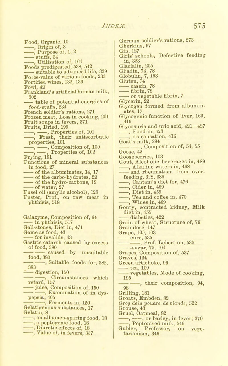 Food, Organic, 10 ■ , Origin of, 3 , Purpose of, 1, 2 stuffs, 34 , Utilisation of, 1C4 Foods predigested, 538, 542 suitable to advanced life, 339 Force-value of various foods, 233 Fortified wines, 132, 136 Fowl, 42 Franidand's artificial human milk, 302 tatle of potential energies of food-stuffs, 234 Frencli soldier's rations, 271 Frozen meat, Loss in cooking, 201 Fruit soups in fevers, 371 Fruits, Dried, 199 , , Properties of, 101 , Fresb, their antiscorbutic properties, 101 ■ , , Composition of, 100 , , Properties of, 102 Frjing, 181 Functions of tnineral substances in food, 27 of the albuminates, 14, 17 of the carbo-hydrates, 22 of the hydro carbons, 19 of water, 27 Fusel oil (amylic alcohol), 128 Fuster, Prof., on raw meat in phthisis, 518 Gralazyme, Composition of, 64 in phthisis, 517 Gall-stones, Diet in, 471 Game as food, 43 for invalids, 43 Gastric catarrh caused by excess of food, 380 caused by unsuitable food, 380 , Suitable foods for, 382, 383 -— digestion, 150 , Circumstances which retard, 157 • juice, Composition of, 150 ■, Examination of in dys- pepsia, 405 , Ferments in, 150 Gelatigenous substances, 17 Gelatin, 8 , an albumen-sparing food, 18 , a peptogenic food, 18 , Diuretic effects of, 18 , Value of, in fevers, 307 German soldier's i-ations, 273 Gherkins, 97 Giu, 127 Girls' schools, Defective feeding in, 323 Glacialin, 205 Gliadin, 74, 78 Globulin, 7, 163 Gluten, 74 casein, 78 fibrin, 78 or vegetable fibrin, 7 Glycerin, 22 Glycogen formed from albumin- ates, 17 Glycogenic function of liver, 163, 419 Glycosuria and uric acid, 421—427 , Food iu, 423 , its causation, 416 Goat's milk, 294 , Composition of, 54, 55 Goose, 42 Gooseberries, 103 Gout, Alcoholic beverages in, 489 , Alkaline waters in, 468 ■ and rbeumatism from over- feeding, 328, 336 , Cautani's diet for, 476 , Cider in, 469 , Diet in, 459 , Tea and coffee in, 470 , Wines in, 469 Gouty, contracted kidney, Milk diet in, 455 diabetics, 422 Grain of wheat. Structure of, 79 Granulose, 147 Grape, lOJ, 103 ■ cure, 535 , Prof. Lebert on, 535 • -sugar, 75, 104 Grapes, Composition of, 537 Graves, 134 Green artichoke, 96 tea, 109 vegetables, Mode of cooking, 195 , their composition, 94, 98 Grilling, 181 Groats, Embdpn, 82 Grog deia poudre de nionde, 522 Grouse, 43 Gruel, Oatmeal, 82 • , , or barley, in fever, 370 , Peptonised milk, 546 Gubler, Professor, on vege- tarianism, 346