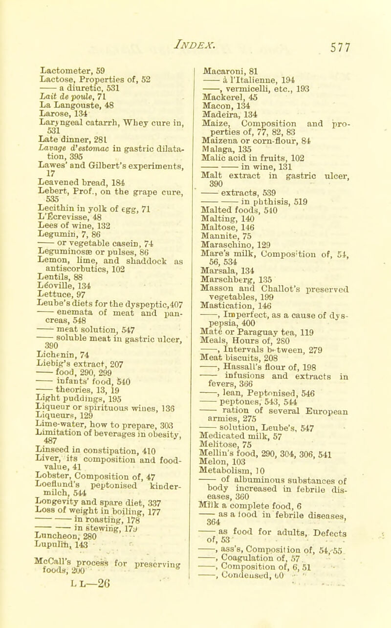 Lactometer, 59 Lactose, Properties of, 52 a diuretic, 531 iatt de po«[e, 71 La Langouste, 48 Laroae, 134 Lar>ngeal catarrh, Wbey cure in, 531 Late dinner, 281 Lavage d'estomac in gastric dilata- tion, 395 Lawes' and GObert's experiments, Leavened bread, 184 Lebert, Prof., on the grape cure, 535 Lecithin in yolk of egg, 71 L'Ecrevisse, 48 Lees of wine, 132 Legnmin, 7, 86 or vegetable casein, 74 LeguminosaB or pulses, 86 Lemon, lime, and shaddock as antiscorbutics, 102 Lentils, 88 L^oville, 134 Lettuce, 97 Leube's diets for the dyspeptio,407 enemata of meat and pan- creas, 548 meat solution, 547 soluble meat iu gastric ulcer, 390 ' Lichfnin, 74 Liebig's extract, 207 food, 290, 299 infants' food, 540 theories, 13, 19 Light puddings, 195 Liqueur or spirituous wiues, 136 Liqueurs, 129 Lime-water, how to prepare, 303 Limitation of beverages in obesity, Linseed in constipation, 410 Liver, its composition and food- value, 41 Lobster, Composition of, 47 Loeflund's peptonised kinder- milch, 544 Longevity and spare diet, 337 Loss of weight in boiliug, 177 in roasting, 178 in stewing, 17i» Luncheon, 280 Lupuli-h, 143 ' McCall's process for preserving foods, 200 L L—2G Macaroni, 81 a I'ltalienne, 194 , vermicelli, etc., 193 Mackerel, 45 Macon, 134 Madeira, 134 Maize, Composition and pro- perties of, 77, 82, 83 Maizena or corn-flour, 84 Malaga, 135 Malic acid in fruits, 102 in wine, 131 Malt extract in gastric ulcer, 390 extracts, 539 in phthisis, 519 Malted foods, 510 Malting, 140 Maltose, 146 Mannite, 75 Maraschino, 129 Mare's milk, Compos'tion of, 54, 56, 534 Marsala, 134 Marschberg, 135 Massou and Challot's x'reserved vegetables, 199 Mastication, 146 , Imperfect, as a cause of dys- pepsia, 400 Mate or Paraguay tea, 119 Meals, Hours of, 2S0 , Intervals between, 279 Meat biscuits, 208 • •, Hassall's flour of, 198 infusions and extracts in fevers, 366 , lean, Peptonised, 546 peptones, 543, 544 ration of several European armies, 275 • solution, Leube's, 547 Medicated milk, 57 Melitose, 75 Mellin's food, 290, 304, 306, 541 Melon, 103 Metabolism, 10 of albuminous substances of body increased in febrile dis- eases, 360 Milk a complete food, 6 as a lood in febrile diseases 364 ' as food for adults, Defects of, 53 , ass's, Comppsilion of, 5t,-55 , Coagulation of, 57. , Composition of, 6, 51 , Condensed, (jO •