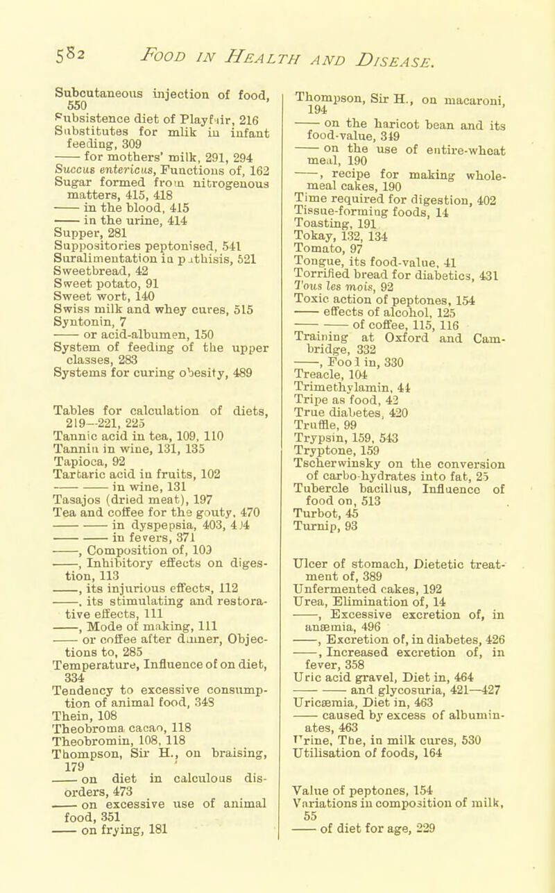 Subcutaneous injection of food. 550 Pubsistenoe diet of Playt iir, 216 Substitutes for mUk iu infant feeding, 309 for mothers' milk, 291, 294 BuacMi entericiis, Functions of, 162 Sugar formed from nitrogenous matters, 415, 418 in the blood, 415 in the urine, 414 Supper, 281 Suppositories peptonised, 541 Suralimentation ia p jthisis, 521 Sweetbread, 42 Sweet potato, 91 Sweet wort, 140 Swiss milk and whey cures, 515 Syntonin, 7 or acid-albumen, 150 System of feeding of the upper classes, 283 Systems for curing obesity, 489 Tables for calculation of diets, 219—221, 225 Tannic acid in tea, 109, 110 Tannin in wine, 131, 135 Tapioca, 92 Tartaric acid in fruits, 102 in wine, 131 Tasajos (dried meat), 197 Tea and coffee for ths gouty, 470 in dyspepsia, 403, 4J4 in fevex's, 371 , Composition of, 103 , Inhibitory effects on diges- tion, 113 , its injurious effects, 112 . its stimulating and restora- tive effects. 111 , Mode of making. 111 or coffee after darner. Objec- tions to, 285 Temperature, Influence of on diet, 334 Teudency to excessive consump- tion of animal food, 348 Thein, 108 Theobroma cacao, 118 Theobromin, 108, 118 Thompson, Sir H., on braising, 179 on diet in calculous dis- orders, 473 on excessive use of animal food, 351 on frying, 181 Thompson, Sir H., on macaroni, 194 on the haricot bean and its food-value, 319 on the use of entire-wheat meal, 190 , recipe for making whole- meal cakes, 190 Time required for digestion, 402 Tissue-forming foods, 14 Toasting, 191 Tokay, 132, 134 Tomato, 97 Tongue, its food-value, 41 Torrifled bread for diabetics, 431 Tous Us mois, 92 Toxic action of peptones, 154 effects of alcohol, 125 of coffee, 115, 116 Training at Oxford and Cam- bridge, 332 , Fool in, 330 Treacle, 104 Trimethylamin, 41 Trixie as food, 42 True diabetes, 420 Truffle, 99 Trypsin, 159, 543 Tryptoue, 159 Tscherwinsky on the conversion of carbo-hydrates into fat, 25 Tubercle bacillus. Influence of food on, 513 Turbot, 45 Turnip, 93 Ulcer of stomach. Dietetic treat- ment of, 389 Unfermented cakes, 192 Urea, Elimination of, 14 ■ , Excessive excretion of, in anffimia, 496 , Excretion of, in diabetes, 426 , Increased excretion of, in fever, 358 Uric acid gravel. Diet in, 464 and glycosuria, 421—127 Uricoemia, Diet in, 463 caused by excess of albumin- ates, 463 Urine, The, in milk cures, 530 Utilisation of foods, 164 Value of peptones, 154 Variations iu composition of milk, 55 of diet for age, 229