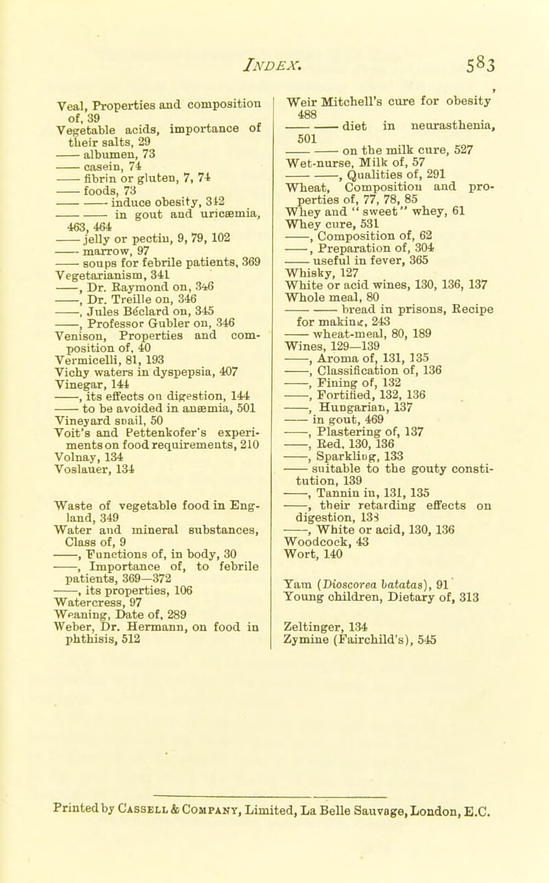 Veal, Properties and composition of, 39 Vegetable acids, importance of their salts, 29 albumen, 73 casein, 74 fibrin or gluten, 7, 7-t foods, 73 induce obesity, 312 in gout and uricsemia, 463 464 jelly or pectin, 9, 79,102 marrow, 97 soups for febrile patients, 369 Vegetarianism, 341 , Dr. Raymond on, 3i6 , Dr. Treille on, 346 . Jules Beclard on, 345 , Professor Gubler on, 346 Venison, Properties and com- position of, 40 Vermicelli, 81, 193 Vichy watei-8 in dyspepsia, 407 Vinegar, 144 , its effects on digestion, 144 to be avoided in aueemia, 501 Vineyard snail, 50 Volt's and Pettenkofer's experi- ments on food requirements, 210 Volnay, 134 Voslauer, 134 Waste of vegetable food in Eng- land, 349 Water and mineral substances, Class of, 9 , ■Functions of, in body, 30 • , Importance of, to febrile patients, 369—372 , its properties, 106 Watercress, 97 Wpaning, Date of, 289 Weber, Dr. Hermann, on food in phthisis, 512 Weir Mitchell's cure for obesity 488 diet in neurasthenia, 501 on the milk cure, 527 Wet-nurse, Milk of, 57 , Qualities of, 291 Wheat, Composition and pro- perties of, 77, 78, 85 Whey and  sweet whey, 61 Whey cure, 531 , Composition of, 62 , Preparation of, 304 . • useful in fever, 365 Whisky, 127 White or acid wines, 130, 136, 137 Whole meal, 80 bread in prisons. Recipe for makinif, 243 wheat-meal, 80, 189 Wines, 129—139 , Aroma of, 131, 135 , Classification of, 136 , Fining of, 132 ■ , Fortified, 132, 136 , Hungarian, 137 in gout, 469 , Plastering of, 137 , Red, 130, 136 , SparkliDg, 133 suitable to the gouty consti- tution, 139 , Tannin in, 131, 135 , their retarding efiFects on digestion, 13S , White or acid, 130,136 Woodcock, 43 Wort, 140 Tarn (Dioscorea haiaias), 91 Young children, Dietary of, 313 Zeltinger, 134 Zymine (Fairchild's), 545 Printed by Cassbll & Company, Limited, La Belle Sauvage, London, B.C.