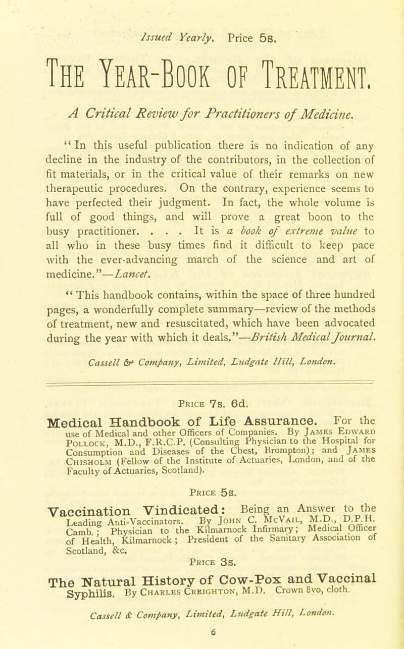 Issued Yearly. Price 5s. The Year-Book of Treatment. A Critical Review for Practitioners of Medicirie.  In this useful publication there is no indication of any decline in the industry of the contributors, in the collection of fit materials, or in the critical value of their remarks on new therapeutic procedures. On the contrary, experience seems to have perfected their judgment. In fact, the whole volume is full of good things, and will prove a great boon to the busy practitioner. . . . It is a book of extre7ne value to all who in these busy times find it difficult to keep pace with the ever-advancing march of the science and art of medicine.—Lancet.  This handbook contains, within the space of three hundred pages, a wonderfully complete summary—review of the methods of treatment, new and resuscitated, which have been advocated during the year with which it deals.—British Medical fournal. Cassell &' Comjiany, Limited. Ludgate Hill, London. Price 7s. 6d. Medical Handbook of Life Assurance. For the use of Medical and other Officers of Companies. By James Edward Pollock, M.D., F.R.C.P. (Consulting Physician to the Hospital for Consumption and Diseases of the Chest, Brompton); and James Chisholm (Fellow of the Institute of Actuaries, London, and of the Faculty of Actuaries, Scotland). Price 5s. Vaccination Vindicated: Being an Answer to the Leading Anti-Vaccinators. By John C. McVail, M.D., D RH. Camb • Physician to the Kilmarnock Infirmary; Medical Officer of Health, Kilmarnock; President of the Sanitary Association of Scotland, &c. Price 3s. The Natural History of Cow-Pox and Vaccinal Syphilis. By Charles Creighton, M.D. Crown 8vo, cloth.