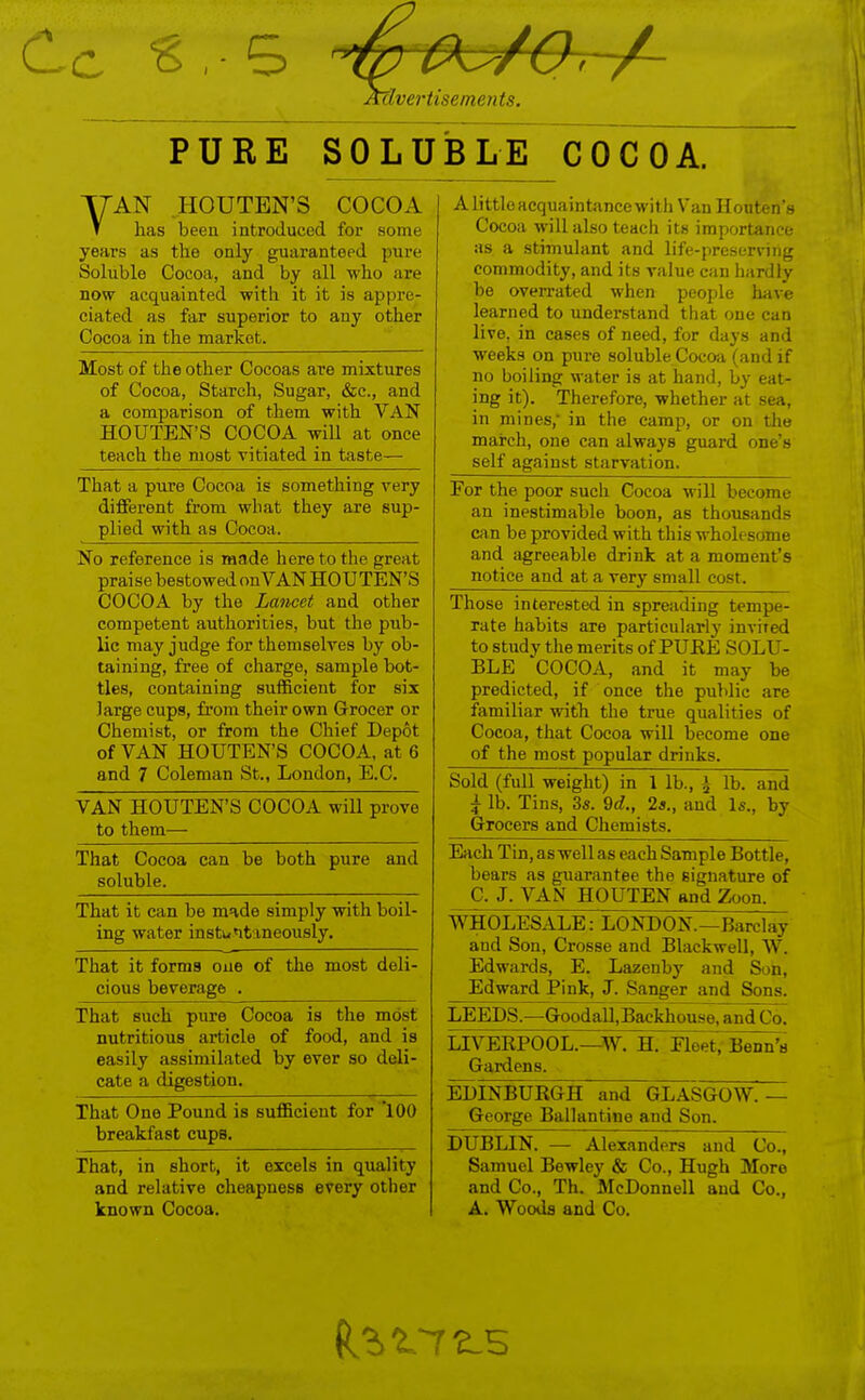 PURE SOLUBLE^ CoTcoX T7AN HOUTEN'S COCOA T has been introduced for some years as the only guaranteed pure Soluble Cocoa, and by all who are now acquainted with it it is appre- ciated as far superior to any other Cocoa in the market. Alittloacquaintancewith VanHonten's Cocoa will also teach its importance as a stimulant and life-preserving commodity, and its value can hardly be overrated when people have learned to understand that one can live, in cases of need, for days and weeks on pure soluble Coco;i (and if no boiling water is at hand, by eat- iiig iL^. ±nereiore, wnemer at sea, in mines, in the camp, or on the mai'ch, one can always guard one's self against starvation. Most of the other Cocoas are mixtures of Cocoa, Starch, Sugar, &c., and a comparison of them with VAN HOUTEN'S COCOA will at once teach the most vitiated in taste— That a pure Cocoa is something very different from wliat they are sup- plied with as Cocoa. For the poor such Cocoa will become an inestimable boon, as thousands can be provided with this wholesome and agreeable drink at a moment's iiunuc cLiiKx at £t \ oiy oiiidll coal. No reference is made here to the great praise bestowed on VAN HOUTEN'S COCOA by the Lancet and other competent authorities, but the pub- lic may judge for themselves by ob- taining, free of charge, sample bot- tles, containing sufficient for six large cups, from their own Grocer or Chemist, or from the Chief Depot of VAN HOUTEN'S COCOA, at 6 and 7 Coleman St., London, E.C. Those interested in spreading tempe- rate habits are particularly invired to studv the merits of PTTRF. J^OT.TT- BLE COCOA, and it may be predicted, if once the public are familiar with the true qualities of Cocoa, that Cocoa will become one of the most popular drinks. Sold (full weight) in 1 lb., I lb. and i lb. Tins, 3s. 9t?., 2a., and Is., by Grocers and Chemists. VAN HOUTEN'S COCOA will T)rove to them— That Cocoa can be both pure and soluble. Each Tin.aswellas each Sample Bottle, bears as guarantee the signature of C. J. VAN HOUTEN and Zoon. That it can be made simply with boil- ing water instuntmeously. WHOLESALE: LONDON.—Barclay and Son, Crosse and Blackwell, W. Edwards, E. Lazenby and Son, Edward Pink, J. Sanger and Sons. That it forms one of the most deli- cious beverage . That such pure Cocoa is the most nutritious article of food, and is easily assimilated by ever so deli- cate a digestion. LEEDS.—Goodall,Backhouse, and Co. LIVEKPOOL.—W. H. Fleet, Bonn's Gardens. EDINBURGH and GLASGOW.— George Ballantine and Son. That One Pound is sufficient for '100 breakfast cups. That, in short, it excels in quality and relative cheapness every other known Cocoa. DUBLIN. — Alexanders and Co., Samuel Bewley & Co., Hugh More and Co., Th. McDonnell and Co., A. Woods and Co.