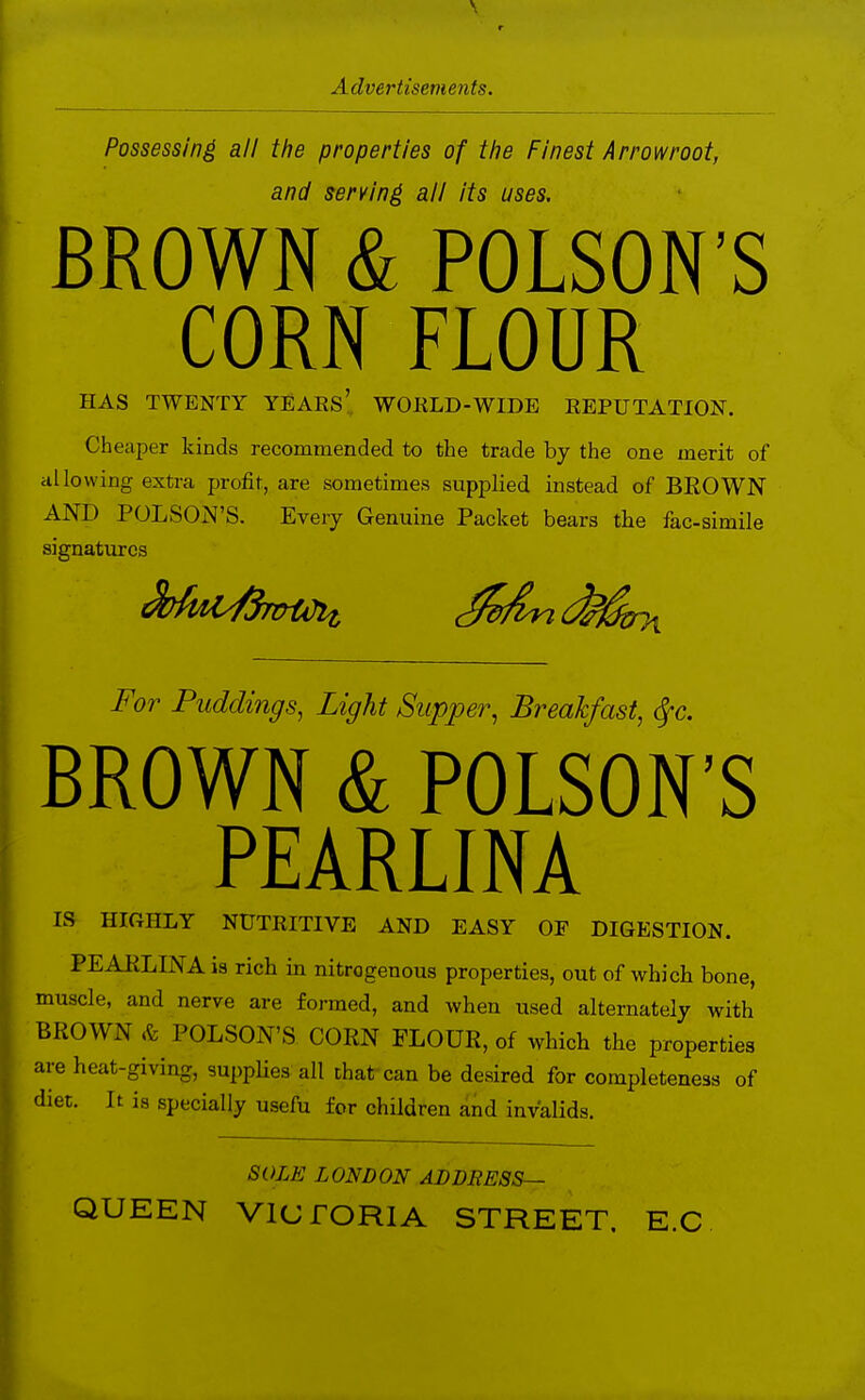 Possessing all the properties of ttie Finest Arrowroot, and serving ail its uses. BROWN & POISON'S CORN FLOUR HAS TWENTY YEAES', WORLD-WIDE REPUTATION. Cheaper kinds recommended to the trade by the one merit of ill lowing extra profit, are sometimes supplied instead of BEOWN AND POLSON'S. Every Genuine Packet bears the fac-simile signatures For Puddings, Light Supper, Breakfast, (Sfc. BROWN & POLSON'S PEAR LIN A IS HlfiHLY NUTRITIVE AND EASY OF DIGESTION. PEAKLINA is rich in nitrogenous properties, out of which bone, muscle, and nerve are formed, and when used alternately with BROWN & POLSON'S CORN FLOUR, of which the properties are heat-giving, suppUes all that can be desired for completeness of diet. It is specially usefu for children and invalids. SOLE LONDON ABBRESS— QUEEN VICTORIA STREET. E.C