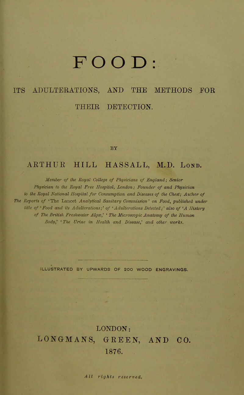 ITS ADULTERATIONS, AND THE METHODS FOR THEIR DETECTION. BY ARTHUR HILL HASSALL, M.D. Lond. Member of the Royal College of Physicians of England; Senior Physician to the Royal Free Hospiial, London; Founder of and Physician to the Royal National Hospital for Consumption and Diseases of the Chest; Author of The Reports of ' The Laucet Analytical Sanitary Commission' on Food, published under title of 'Food and its Adulterations;' of 'Adulterations Detected;' also of 'A History of Hie British Freshwater Algw,' ' The Microscopic Anatomy of the Human Body,' ' The Urine in Health and Disease,' and other works. ILLUSTRATED BY UPWARDS OF 200 WOOD ENGRAVINGS. LONDON: LONGMANS, GREEN, AND CO. 1876. . All rights reserved.