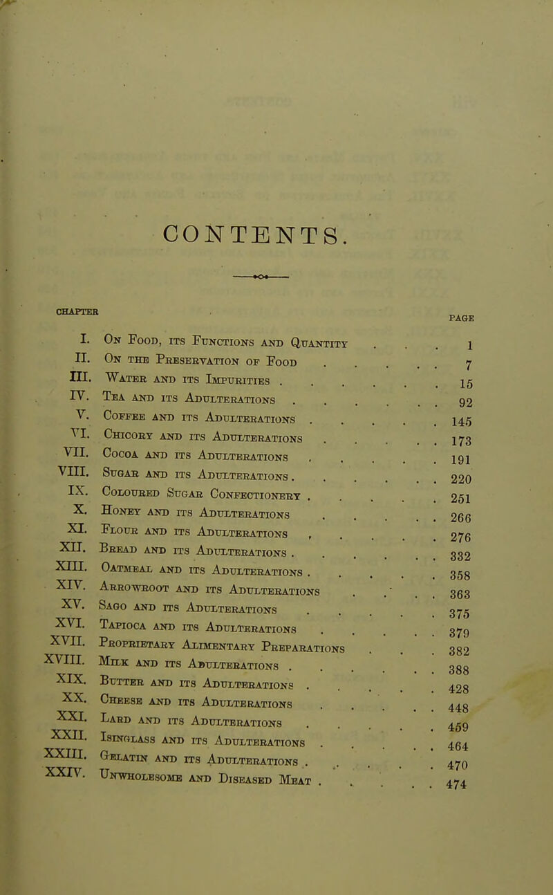 CONTENTS. CHAPTER I. On Food, its Functions and Quantity n. On the Preservation of Food m. Watbe and its Impurities . rV. Tea and its Adulterations V. Coffee and its Adulterations VI. Chicory and its Adulterations VII. Cocoa and its Adulterations VIII. Sugar and its Adulterations. IX. Coloured Sugar Confectionery . X. Honey and its Adulterations XI. Flour and its Adulterations XII. Bread and its Adulterations . Xni. Oatmeal and its Adulterations . XIV. Arrowroot and its Adulterations XV. Sago and its Adulterations XVI. Tapioca and its Adulterations XVn. Proprietary Alimentahy Preparations XVIII. Milk and its Abulterations XIX. Butter and its Adulterations . XX. Cheese and its Adulterations XXI. Lahd and its Adulterations XXII. IsmoLAss and its Adulterations XXIII. Gf^atin and its Adulterations . XXIV. Untvholesomb and Diseased Meat .