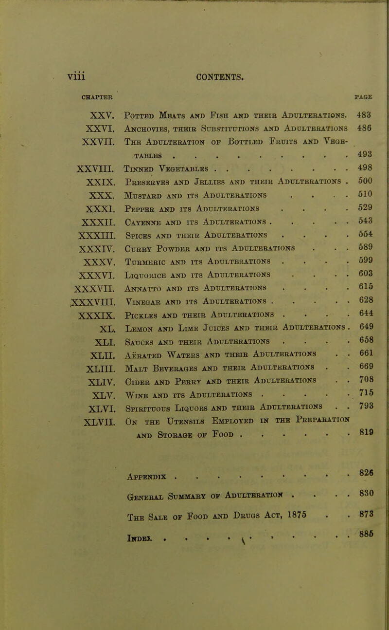 CHAPTER FACE XXV. Potted Meats akd Fish and thbie Adulterations. 483 XXVI. Anchovies, thbib Substitutions and Adulteeations 486 XXVII. The Adtoteration of Botti.bd Fruits and Veqb- 493 xxvm. 498 XXIX. Prbserates and Jellies and their Adulterations . 500 XXX. Mustard and its Adulterations . . . . 510 XXXI. Pepper and its Adulterations .... 529 XXXII. Cayenne and its Adulterations 543 xxxni. Spices and their Adulterations .... 564 XXXIV. CuBRY Powder and its Adulterations . . . 589 XXXV. Turmeric and its Adulterations .... 599 XXXVI. Liquorice and its Adulterations . . . • 603 XXXVII. Annatto and its Adulterations .... 615 .xxxvni. Vinegar and its Adulterations 628 XXXIX. Pickles and their Adulterations .... 644 XL. Lemon and Lime Juices and their Adulterations . 649 XLI. Sauces and their Adulterations .... 658 XLII. Aerated Waters and their Adulterations . . 661 XLin. Malt Beverages and their Adulteratio2»s . 669 XLIV. CiDEB AND Perry and their Adulterations . . 708 XLV. 71 i ( lO XLVI. Spirituous Liquors and their Adulterations . . 793 xLvn. On the Utensils Employed in the Prepahation 819 826 Genebai Summary of Adultbbatioh . . . . 830 The Sale of Food and Drugs Act, 1875 873