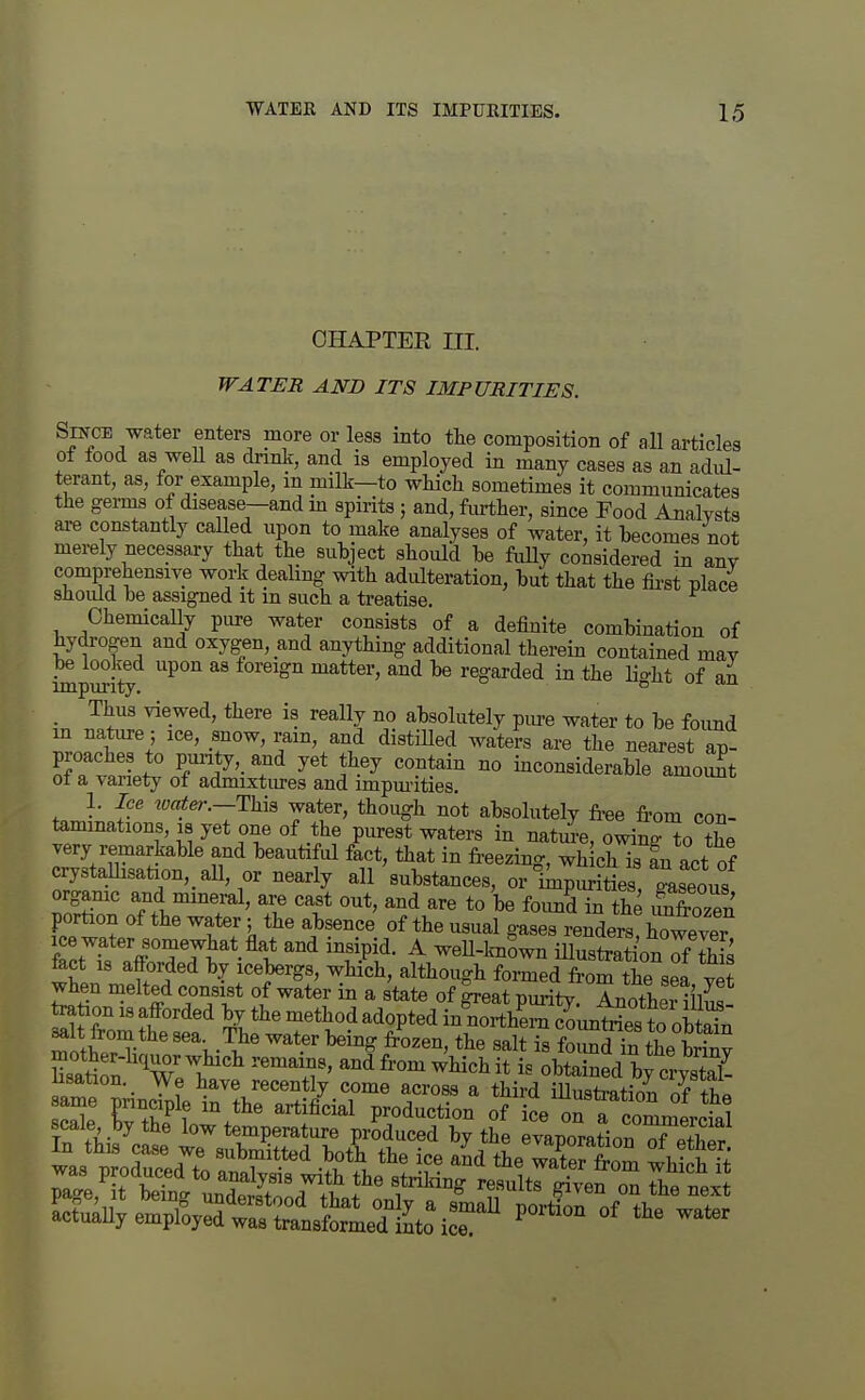 CHAPTER ni. WATER AND ITS IMPURITIES. Since water enters more or less into the composition of all articles of food as well as drmk, and is employed in many cases as an adul- terant, as, for example, m milk—to which sometimes it communicates the gei-ms of disease-and m spirits ; and, fmi;her, since Food Analysts are constantly called upon to make analyses of water, it becomes not merely necessary that the suhject should be fiilly considered in anv comprehensive work deahng with adulteration, hut that the first place should he assigned it m such a treatise. ^ Chemically pure water consists of a definite combination of hydrogen and oxygen, and anything additional therein contained may be looked upon as foreign matter, and be regarded in the lio-ht of an impurity. o  _ Thus viewed, there is really no absolutely pm-e water to be foimd m nature; ice, snow, ram, and distilled waters are the nearest ap- proaches to punty, and yet they contain no inconsiderable amoSt of a variety of admixtm-es and impm-ities. «.iixuuut 1. Ice water.—T}nB water, though not absolutely free from con- tammations, is yet one of the purest waters in natm-e, owing^o ?he very remarkable and beautiful fact, that in freezing, wh ch is an act of crystaUisation,_all, or nearly all'substances, or Im^^hls Leo^^^^^^ organic and mineral, are cast out, and are to be foimd in the imfrozen portion of the water; the absence of the usual gases renders^ however fact'k Jff'r7^**t°'^ ^ ^^U-l^wn iUustrati'onTf S feet 18 afforded by icebergs, which, although formed from the sea yet when melted consist of water in a state of ^eat puritv Anotlim til^! Ration is afforded by the method adopted in?oi?hSuntriest o^^^^^^ Sat^on Tpt^ ''''.i'' ^^<ifr°^^i^J«J^it i. obtained by a-ysta^ usation. We have recently come across a third illustration nf scS: Tt'/? ^'^'^^^ P^^d-^^ti^^ of ice ofrco^M