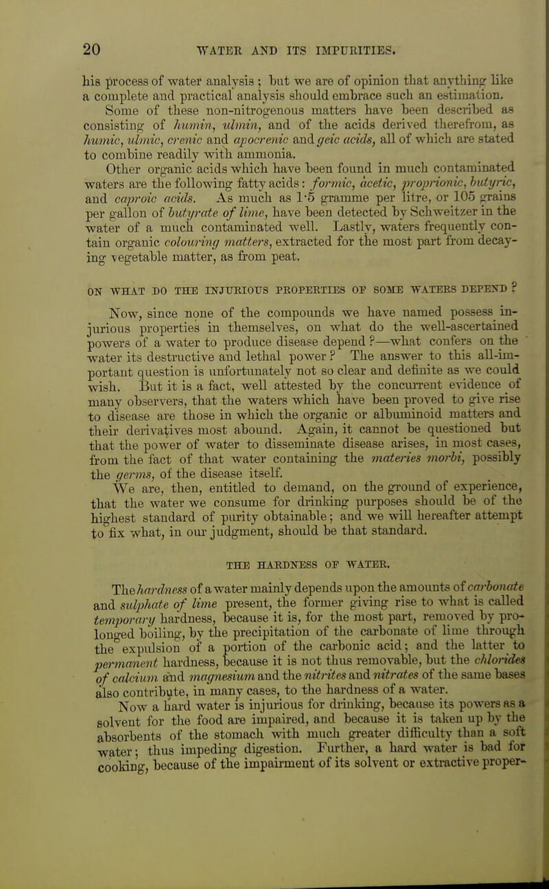 his process of water analysis ; iDut we are of opinion that anythinpr like a complete and practical analysis should embrace such an estimation. Some of these non-nitrogenous matters have heen described as consistino- of humin, ulmin, and of the acids derived therefrom, as humic, ulmic, crenic and ajjocrenic and geic acids, all of which are stated to combine readily with ammonia. Other organic acids which have been found in much contaminated waters are the following fatty acids: formic, acetic, proprionic, butyric, and caproic acids. As much as 1-5 gxamme per litre, or 105 grains per gallon of hutyrate of lime, have been detected by Schweitzer in the water of a much contaminated well. Lastly, waters frequently con- tain organic colouring matters, extracted for the most part from decay- ing \egetable matter, as from peat. ON WHAT DO THE INJITRIOITS PEOPERirES OF SOME WATERS DEPE>T) ? Now, since none of the compounds we have named possess in- jurious properties in themselves, on what do the well-ascertained powers of a water to produce disease depend ?—what confers on the water its destructive and lethal power ? The answer to this all-im- portant question is unfortunately not so clear and definite as we could wish. But it is a fact, well attested by the concun-ent evidence of many observers, that the waters which have been proved to give rise to disease are those in which the organic or albuminoid matters and their derivatives most abound. Again, it cannot be questioned but that the power of water to disseminate disease arises, in most cases, from the fact of that water containing the materies morhi, possibly the germs, of the disease itself. We are, then, entitled to demand, on the gromid of experience, that the water we consume for driulring pm-poses should be of the highest standard of purity obtainable; and we will hereafter attempt to fix what, in our judgment, should be that standard. THE HARDNESS OE WATER. ThQlinrdness of a water mainly depends upon the amounts oi carbonate and sulphate of lime present, the former giving rise to what is called temporary hardness, because it is, for the most part, removed by pro- lono-ed boiling, by the precipitation of the carbonate of lime through theexpulsion of a portion of the carbonic acid; and the latter to permanent hardness, because it is not thus removable, but the chlorides of calcium ahid magnesium and the nitrites and nitrates of the same bases also contribute, in many cases, to the hardness of a water. Now a liard water is injurious for driuldng, because its powers as a solvent for the food are impaired, and because it is taken up by the absorbents of the stomach with much greater difliculty than a soft water • thus impeding digestion. Further, a hard water is bad for cooking, because of the impairment of its solvent or extractive proper-