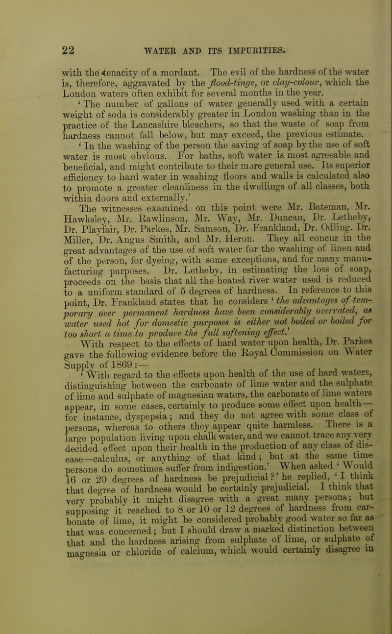 with tlie tenacity of a mordant. The evil of the hardness of the water is, therefore, aggravated by the Jlood-tinge, or clay-colour, which the London waters often exhibit for several months in the year. ' The number of gallons of water generally used with a certain weight of soda is considerably greater in London washing than in the practice of the Lancashire bleachers, so that the waste of soap from hardness cannot fall below, but may exceed, the previous estimate. ' In the washing of the person the saving of soap by the ase of soft water is most obvious. For baths, soft water is most agi-eeable and beneficial, and might contribute to their more general use. Its superior efficiency to hard water in washing floors and waUs is calcidated also to promote a greater cleanliness in the dwellings of all classes, both within doors and externally.' The witnesses examined on this point were Mr. Bateman, Mr. Hawlcsley, Mr. Rawliusou, Mr. Way, Mr. Duncan, Dr. Letheby, Dr. Play fair. Dr. Parkes, Mr. Samson, Dr. Frankland, Dr. Odling. Dr. Miller, Dr. Angus Smith, and Mr. Heron. They all conciu- in the gi-eat advantages of the use of soft water for the washing of linen and of the person, for dyeing, with some exceptions, and for many manu- facturing purposes. Dr. Letheby, in estimating the loss of soap, proceeds on the basis that all the'heated river water used is reduced to a uniform standard of 5 degrees of hardness. In reference to this point, Dr. Franldand states that he considers ' the advantages of tem- porary over permanent hardness have been considerably overrated, as water used hot for domestic purposes is either not boiled or boiled for too short a time 'to produce the full softening effect.^ With respect to the effects of hard water upon health, Dr. Parke-s gave the following evidence before the Koyal Commission on V^'ater Supply of 1869:— ' With regard to the effects upon health of the use of hard waters, distinguishing between the carbonate of lime water and the sulphate of lime and sulphate of magnesian waters, the carbonate of lime waters appear, in some cases, certainly to produce some effect upon health— for instance, dyspepsia; and they do not agi-ee with some class of persons, whereas to others they appear quite harmless. There is a large population living upon chalk water, and we cannot trace any very decided effect upon their health in the production of any class of dis- ease—calculus, or anything of that kind; but at the same time persons do sometimes suffer fi-om indigestion.' When asked ' \V ould 16 or 20 degrees of hardness be prejudicial ?'he replied, ' I flunk that deoi-ee of hardness wovdd be certainly prejudicial. I think that very probably it might disagree with a great many persons; but supposing it reached to 8 or 10 or 12 degrees of hai-dness fi-om car- bonate of lime, it might be considered probably good water so far as that was concerned; but I should di-aw a marked distinction between that and the hardness arising from sulphate of lime, or sulphate of mao-nesia or chloride of calcium, which would certainly disagree m