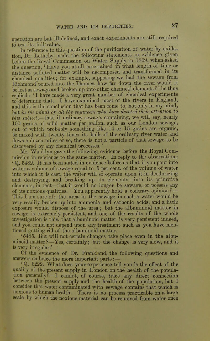 operation are but ill defined, and exact experiments are still required to test its full'value. In reference to tliis question of the purification of water by oxida- tion, Dr. Letheby made the following statements in evidence given before the Royal Commission on Water Supply in 1869, when asked the question, ' Have you at all ascertained in what length of time or distance polluted matter wiU be decomposed and transformed in its chemical qualities; for example, supposing we had the sewage from Richmond pom-ed into the Thames, how far down the river would it be lost as sewage and broken up into other chemical elements ? ' he thus replied: ' I have made a very great number of chemical experiments to detei-niine that. I have examined most of the rivers in England, and this is the conclusion that has been come to, not only in my mind, but in the minds of all the engineers loho have devoted their attention to this subject,—that if ordinary sewage, containing, we will say, nearly 100 grains of solid matter per gallon, such as om London sewage, out of which probably something like 14 or 15 grains are organic, be mixed with twenty times its bulk of the ordinary river water and flows a dozen miles or so, there is not a particle of that sewage to be discovered by any chemical processes.' Mr. WanMyn gave the following evidence before the Royal Com- mission in reference to the same matter. In reply to the observation: * Q. 5482. It has been stated in evidence before us that if you pour into water a volimie of sewage equal to 5 per cent, of the volume of water into which it is cast, the water will so operate upon it in deodorizing and destroying, and breaking up its elements—into its primitive elements, in fact—that it would no longer be sewage, or possess any of its noxious qualities. You apparently hold a contrary opinion ?— This I am sure of: the urea in the sewage in such a water would be veiy readily broken up into ammonia and carbonic acids, and a little exposure would dispose of the urea; but the albuminoid matter in sewage is extremely persistent, and one of the results of the whole investigation is this, that albuminoid matter is very persistent indeed, and you could not depend upon any treatment such as you have men- tioned getting rid of the albuminoid matter. * 6485. But will not certain changes take place even in the albu- minoid matter ?—Yes, certainly; but the change is very slow, and it is very irregular.' Of the evidence of Dr, Frankland, the following questions and answers embrace the more important parts:— ' Q. 6222. What does your experience teU you is tlie effect of the quality of the present supply in London on the health of the popula- tion generally?—I cannot, of course, trace any direct connection between the present supplj^ and the health of the population, but I consider that water contammated with sewage contains that which is noxious to human health. There is no process practicable on a large scale by which the noxious material can be removed from water once