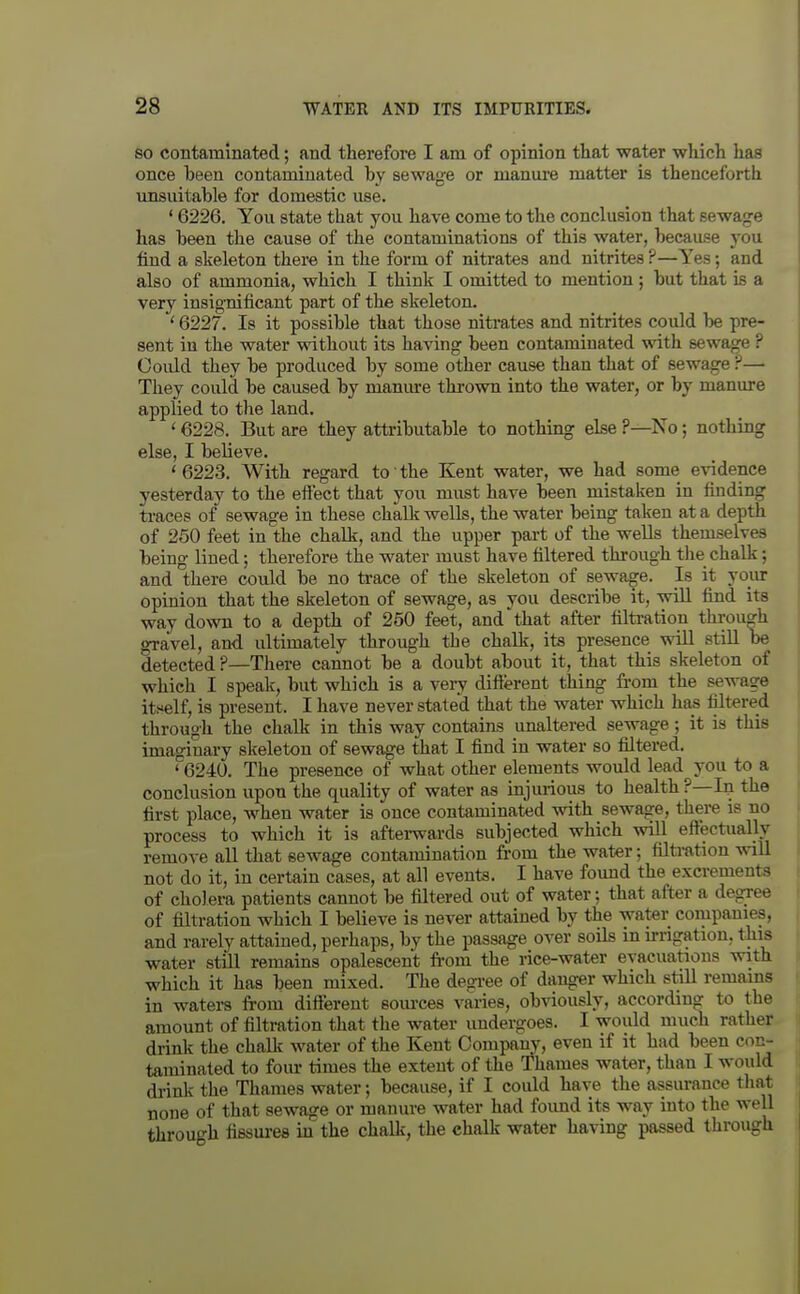 SO contaminated; and therefore I am of opinion that water which has once been contaminated by sewage or manui'e matter is thenceforth unsuitable for domestic use. ' 6226. You state that you have come to the conclusion that sewage has been the cause of the contaminations of this water, because you find a skeleton there in the form of nitrates and nitrites ?—Yes; and also of ammonia, which I think I omitted to mention ; but that is a very insignificant part of the skeleton. ' 6227. Is it possible that those nitrates and nitrites could be pre- sent in the water without its having been contaminated with sewage ? Ooiild they be produced by some other cause than that of sewage ?— They could be caused by manm-e thrown into the water, or by manure applied to the land. ' 6228. But are they attributable to nothing else ?—No; nothing else, I believe. ' 6223. With regard to' the Kent water, we had some evidence yesterday to the effect that you must have been mistaken in finding traces of sewage in these chalk wells, the water being taken at a depth of 250 feet in the chalk, and the upper part of the wells themselves being lined; therefore the water must have filtered through the chalk; and there could be no trace of the skeleton of sewage. Is it your opinion that the skeleton of sewage, as you describe it, will find its way down to a depth of 250 feet, and that after filtration through gravel, and ultimately through the chalk, its presence will still be detected?—There cannot be a doubt about it, that this skeleton of which I speak, but which is a very difterent thing from the sewage itself, is present. I have never stated that the water which has filtered through the chalk in this way contains unaltered sewage; it is this imaginary skeleton of sewage that I find in water so filtered. ' 6240. The presence of what other elements would lead you to a conclusion upon the quality of water as injurious to health ?—In the first place, when water is once contaminated with sewage, there is no process to which it is afterwards subjected which will effectually remot e all that sewage contamination from the water; filti-ation will not do it, in certain cases, at all events. I have foimd the excrements of cholera patients cannot be filtered out of water; that after a degree of filtration which I believe is never attained by the water companies, and rarely attained, perhaps, by the passage over soils in u-rigation, this water still remains opalescent fi-om the rice-water evacuations with which it has been mixed. The degree of danger which still remains in waters from different som-ces varies, obviously, according to the amount of filtration that the water undergoes. I would much rather drink the chalk water of the Kent Company, even if it had been con- taminated to fom- times the extent of the Thames water, than I would di-inlv the Thames water; because, if I could have the assurance that none of that sewage or manure water had found its way into the well throuo-h fissures iu the chalk, the chalk water having passed through