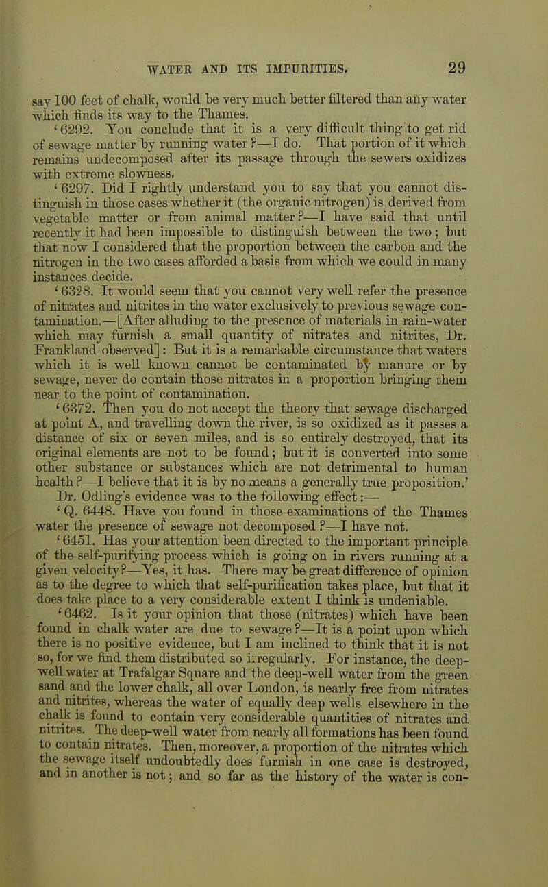 say 100 feet of chalk, would be very mucli better filtered than any water wiiich finds its way to the Thames. '6292. You conclude that it is a very difiicult thing to get rid of sewage matter by running water ?—I do. That portion of it which remains imdecomposed after its passage through the sewers oxidizes with exti'eme slowness. ' 6297. Did I rightly xmderstand you to say that you cannot dis- ting'uish in those cases whether it (the organic nitrogen) is derived fi'om vegetable matter or from animal matter?—I have said that until recently it had been impossible to distinguish between the two; but that now I considered that the proportion between the carbon and the nitrogen in the two cases afibrded a basis from which we could in many instances decide. ' 6328. It would seem that you cannot very well refer the presence of nitrates and nitrites in the water exclusively to pre^dous sewage con- tamination.—[After alluding to the presence of materials in rain-water which may fm-nish a small quantity of niti'ates and nitrites, Dr. Trankland observed] : But it is a remarkable circumstance that waters which it is well known cannot be contaminated manure or by sewage, never do contain those nitrates in a proportion bringing them near to the point of contamination. * 6-372. Then you do not accept the theory that sewage discharged at point A, and ti'avelling down the river, is so oxidized as it passes a distance of six or seven miles, and is so entirely destroyed, that its original elements are not to be foimd; but it is converted into some other substance or substances which are not detrimental to human health ?—I believe that it is by no means a generally true proposition.' Dr. Odling's evidence was to the following efiect:— ' Q. 6448. Have you found in those examinations of the Thames water the presence of sewag-e not decomposed P—I have not. * 6451. Has yom* attention been directed to the important principle of the self-purifying process which is going on in rivers running at a given velocity?—Yes, it has. There may be great difference of opinion as to the degree to which that seLf-puritication takes place, but that it does take place to a very considerable extent I think is imdeniable. ' 6462. Is it your opinion that those (nitrates) which have been found in chalk water are due to sewage ?—It is a point upon which there is no positive evidence, but I am inclined to think that it is not 80, for we find them distributed so i;regularly. For instance, the deep- well water at Trafalgar Square and the deep-well water from the green sand and the lower chalk, all over London, is nearly free from nitrates and nitrites, whereas the water of equally deep wells elsewhere in the chalk is found to contain very considerable quantities of nitrates and nitrites. ^ The deep-well water from nearly all formations has been found to contain nitrates. Then, moreover, a proportion of the nitrates which the sewage itself undoubtedly does furnish in one case is destroyed, and in another is not; and so far as the history of the water is con-