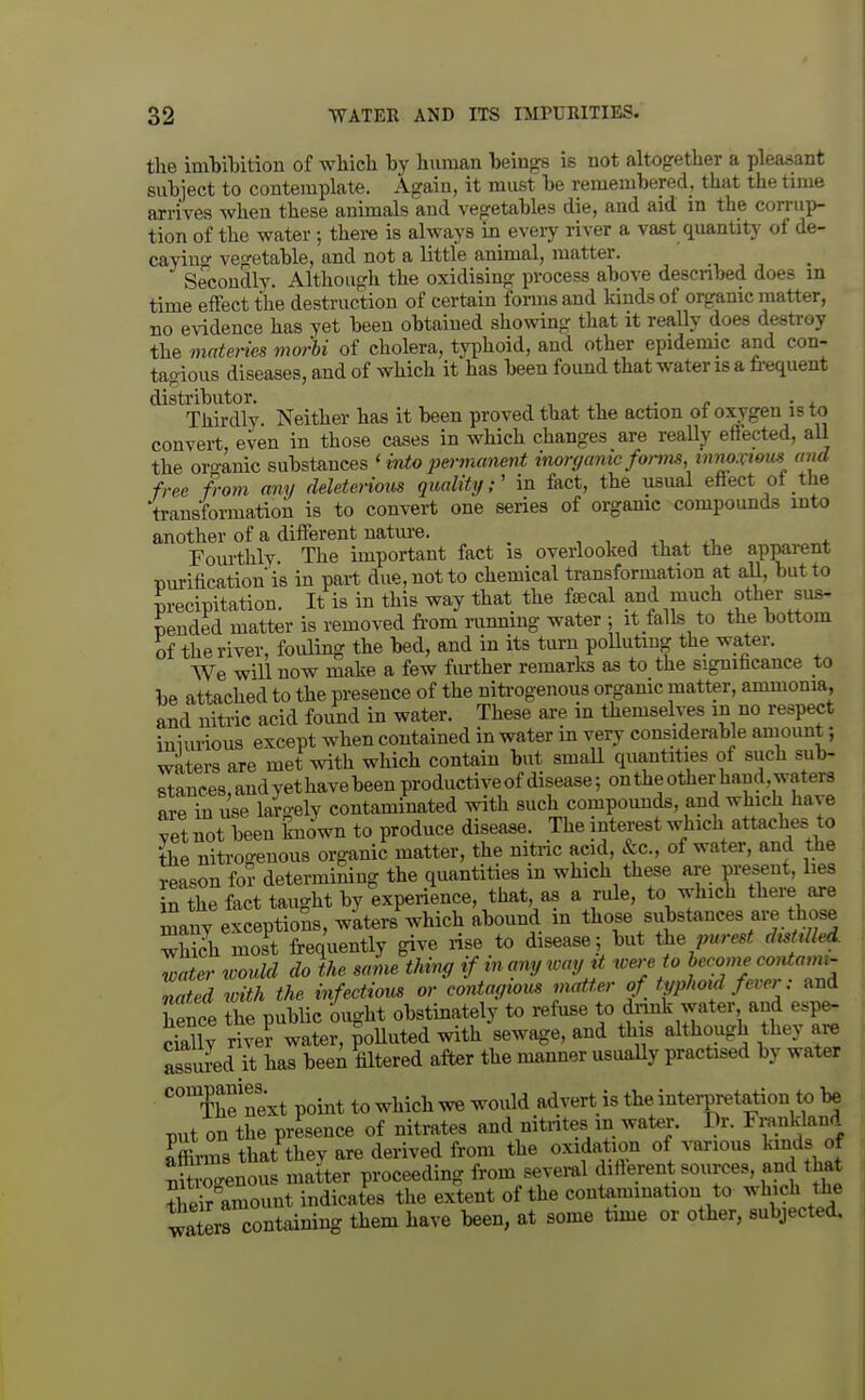 the imbiljition of which by human beings is not altogether a pleasant subject to contemplate. Again, it must be remembered, that the time arrives when these animals and vegetables die, and aid m the corrup- tion of the water; there is always in every river a vast quantity of de- cayino- vegetable, and not a little animal, matter. Secondly. Although the oxidising process above descnbed does in time effect the destruction of certain forms and kinds of organic matter, no evidence has yet been obtained showing that it reaUy does destroy the mnteries morhi of cholera, typhoid, and other epidemic and con- tagious diseases, and of which it has been found that water is a fi-equent distributor. , , , ,i ^. /. • i Thirdly Neither has it been proved that the action of oxygen is to convert even in those cases in which changes are reaUy effected, all the oro-anic sxihs\&'ac&& ' into permanent inorf/anie fonm, inrw.vi&m and free from any deleterious quality;' in fact, the usual effect ot the transformation is to convert one series of organic compounds into another of a different nature. •, , . .i. Fourthly The important fact is overlooked that the apparent nurilicationis in part due, not to chemical transformation at aU, but to m-ecipitation. It is in this way that the fjEcal and much other sus- pended matter is removed from runmng water ; it falls to the bottom of the river, fouling the bed, and in its turn polluting the water. We wUl now make a few further remarks as to the significance to be attached to the presence of the niti-ogenous organic matter, ammonia, and nitric acid foimd in water. These are in themselves in no respect iniurious except when contained in water m very considerable aniount; waters are met with which contain but smaU quantities of such sub- stances, andyethavebeen productive of disease; on the other hand, waters are in use largely contaminated with such compounds, and which have yet not been known to produce disease. The interest which attaches to the nitrogenous organic matter, the nitiic acid, &c., of water, and the reason for determimng the quantities in which these are present, lies in the fact taught by experience, that as a rule, to which there are Sany exceptions, waters which abound m those substances are those which mos^t frequently give rise to disease 5 but ^he purest dM Zater loould do the same thim, if in any way xt were to become coniami- nated xdth the infectious or contaytom matter of typhoid fever: and Sence L public 'ought obstinately to refuse to dinnk water and esp^ Sly rive? water, polluted with sewage, and this although they are assured it has been filtered after the manner usuaUy practised by water *''*The next point to which we would advert is the interpretation to be put on the presence of nitrates and nitntes in water. Dr. Fi^.i^l^land Srms that they are derived from the oxidation of various kinds of Sr-enous matter proceeding from seveml diflerent sources, and that SCount indicates the extent of the contemmation to ^vbch the ^^aters containing them have been, at some time or other, subjected.