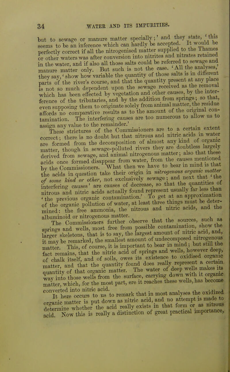 but to sewage or manure matter specially;' and they state, 'this seems to he an inference which can hardly be accepted. It would be perfectly correct if aU the nitrogenised matter supplied to the Thames or other waters was after conversion into nitrites and nitrates retained in the water, and if also all those salts could be referred to sewage and manure matter only. But such is not the case. 'All the analyses, they say,' show how variable the quantity of those salts is in diflerent parts of the river's com-se, and that the quantity present at any place is not so much dependent upon the sewage received as the removal which has been effected by vegetation and other causes, by the inter- ference of the tributaries, and by the addition from springs; so that, even supposing them to originate solely from ammal matter, the residue affords no comparative results as to the amount of the ongmal con- tamination. The interfering causes are too numerous to allow us to assign any value to the remainder.' These strictures of the Commissioners are to a certain extent correct- there is no doubt but that nitrous and nitnc acids m water are formed from the decomposition of almost .l^^^d of orgamc matter, though in sewage-polluted rivers they are doubtless krg% derived from sewage, and animal nitrogenous matter; also that th^ acids once formed disappear fi-om water fi'om the «a?«e«^!^«,°t Xt by the Commissioners. What then we have to bear m mmd is tiiat the ^idB in question take their origin m mtrogenous orffamc mcOt^ of some kind or other, not exclusively ^^wage ; and next that the iiterfering causes' are causes of decrease, so that the quantities ot nitrous a?d nitric acids actually found represent usually far less than Hhe previous organic contamination.' fo get at an approximation of the^ organic poUution of water, at least three things must deter- mined: the ft-ee ammonia, the nitrous and nitnc acids, and the ^n^fcomi^Sr^^^^^^ that the sources, such as springs and weUs, most fi-ee from possible contammation, show the iLef skeletons, that is to say, the largest amount of nitac acid, and, Say be remarked, the smallest amount of undecomposed -tirognous matter. This, of course, it is unportant to bear m m nd: but stiU the S remains, that the nitric acid of springs and wells, however deep, of cS iSlf, and of soils, owes its%xistence to oxidised organic mattS and that the quantity found does really represent a certam Tantity of that organic matt'er. The water of deep weUs makes ite laT nto those welb from the surface, c^^J'^^f/^^^ 3me matter, which, for the most pari, ere it reaches these wells, has become 'Tltit'cmf t?f to remark that in most analyses the oxidized or Jnic matter Ts put down as niti-ic acid, and no attempt is made to SrminTwhethe? the acid reaUy exists in that form or as niti-ous S Now this is really a distinction of great practical importance,