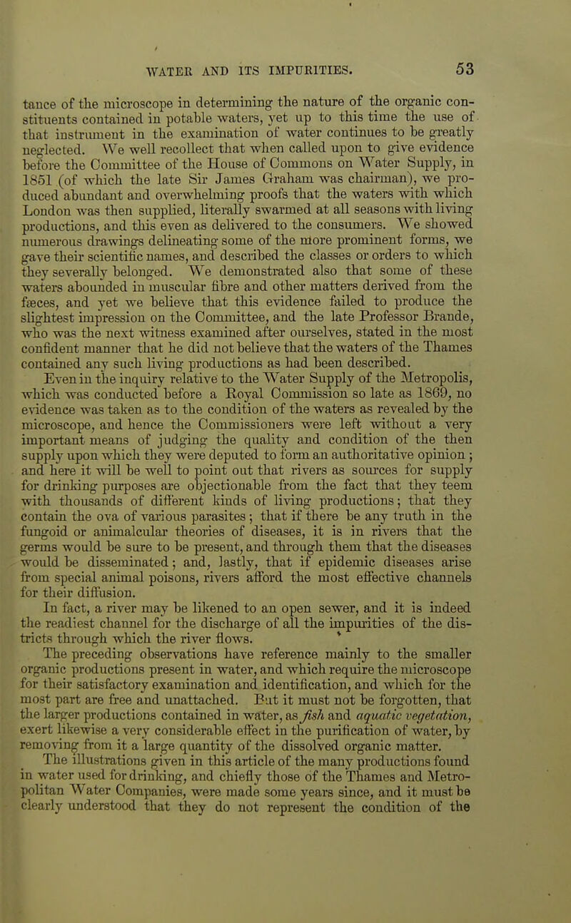 tauce of the microscope in determining tlie nature of the organic con- stituents contained in potable waters, yet up to this time the use of that instrmuent in the examination of water continues to be greatly ueo-lected. We well recollect that when called upon to give evidence before the Committee of the House of Commons on Water Supply, in 1851 (of which the late Sir James Graham was chairman), we pro- duced abimdant and overwhelming proofs that the waters with v?hich London was then supplied, literally swarmed at all seasons with living productions, and this even as delivered to the consiuners. We showed nimierous drawings delineating some of the more prominent forms, we gave theu- scientific names, and described the classes or orders to which they severally belonged. We demonstrated also that some of these waters abounded in muscular fibre and other matters derived from the ffeces, and yet we believe that this evidence failed to produce the slightest impression on the Committee, and the late Professor Brande, who was the next witness examined after oiu'selves, stated in the most confident manner that he did not believe that the waters of the Thames contained any such living productions as had been described. Even in the inquiry relative to the Water Supply of the Metropolis, which was conducted before a Royal Commission so late as 1869, no e^adence was taken as to the condition of the waters as revealed by the microscope, and hence the Commissioners were left without a very important means of judging the quality and condition of the then supply upon which they were deputed to form an authoritative opinion ; and here it will be well to point out that rivers as som-ces for supply for drinking purposes ai'e objectionable from the fact that they teem with thousands of dift'erent kinds of living productions; that they contain the ova of various parasites ; that if there be any truth in the fungoid or animalcular theories of diseases, it is in rivei-s that the germs would be sure to be present, and tkrough them that the diseases would be disseminated; and, lastly, that if epidemic diseases arise from special animal poisons, rivers afibrd the most efiective channels for their difiusion. In fact, a river may be likened to an open sewer, and it is indeed the readiest channel for the discharge of all the impiuities of the dis- tricts through which the river flows. * The preceding observations have reference mainly to the smaller organic productions present in water, and which require the microscope for their satisfactory examination and identification, and which for the most part are free and imattached. But it must not be forgotten, that the larger productions contained in water, ttsjish and aquatic vegetation, exert likewise a very considerable efiect in the purification of water, by removing from it a large quantity of the dissolved organic matter. The illustrations given in this article of the many productions foimd in water used for drinlring, and chiefly those of the Thames and Metro- politan Water Companies, were made some years since, and it must be clearly imderstood that they do not represent the condition of the