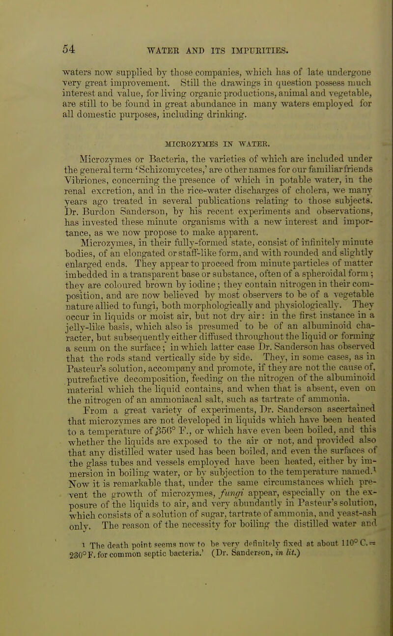 waters now supplied by those companies, which has of late undergone very great improvement. Still the drawings in question possess much interest and value, for living organic productions, animal and A'egetable, are still to be found in great abundance in many waters employed for all domestic purposes, including drinking. MICROZTMES IN WATER. Microzymes or Bacteria, the varieties of which are included under the general term' Schizomycetes,' are other names for our familiar friends Vibriones, concerning the presence of which in potable water, in the renal excretion, and in the rice-water discharges of cholera, we many years ago treated in several publications relating to those subjects. Dr. Burdon Sanderson, by his recent experiments and observations, has invested these minute organisms with a new interest and impor- tance, as we now propose to make apparent. Microzymes, in their ftilly-formed state, consist of infinitely minute bodies, of an elongated or staft'-like form, and with roimded and slightly enlarged ends. They appear to proceed from minute pai*ticles of matter imbedded in a transparent base or substance, often of a spheroidal form ; they are coloured brown by iodine; they contain nitrogen in their com- position, and are now believed by most observers to be of a A-egetable nature allied to fungi, both morphologically and physiologically. They occur iu liquids or moist air, but not dry air: in the first instance in a jelly-like basis, which also is presumed to be of an albmninoid cha- racter, but subsequently either difllised throughout the liquid or forming a scum on the surface { in which latter case Dr. Sanderson has observed that the rods stand vertically side by side. They, in some cases, as in Pasteur's solution, accompany and promote, if they are not the cause of, putrefactive decomposition, feeding on the nitrogen of the albiuninoid material Avhich the liquid contains, and when that is absent, even on the nitrogen of an ammoniacal salt, such as tartrate of ammonia. From a great variety of expeiiments. Dr. Sanderson ascertained that microzymes are not developed in liquids which have been heated to a temperature of ^350° F., or which have even been boiled, and this whether the liquids are exposed to the air or not, and provided also that any distilled water used has been boiled, and even the surfaces of the glass tubes and vessels employed have been heated, either by im- mersion in boiling water, or by subjection to the temperature named.^ Now it is remarkable that, under the same circumstances which pre- vent the growth of microzymes,/mwi/i appear, especially on the ex- posure of the liquids to air, and very abundantly in Pasteur's solution, which consists of a solution of sugar, tartrate of ammonia, and yeast-ash only. The reason of the necessity for boiling the distilled water and 1 The death point seems now to be very dpfinitclj- fixed at about 110°C.'= 230° F. for common septic bacteria.' (Dr. Sanderson, in lit.)