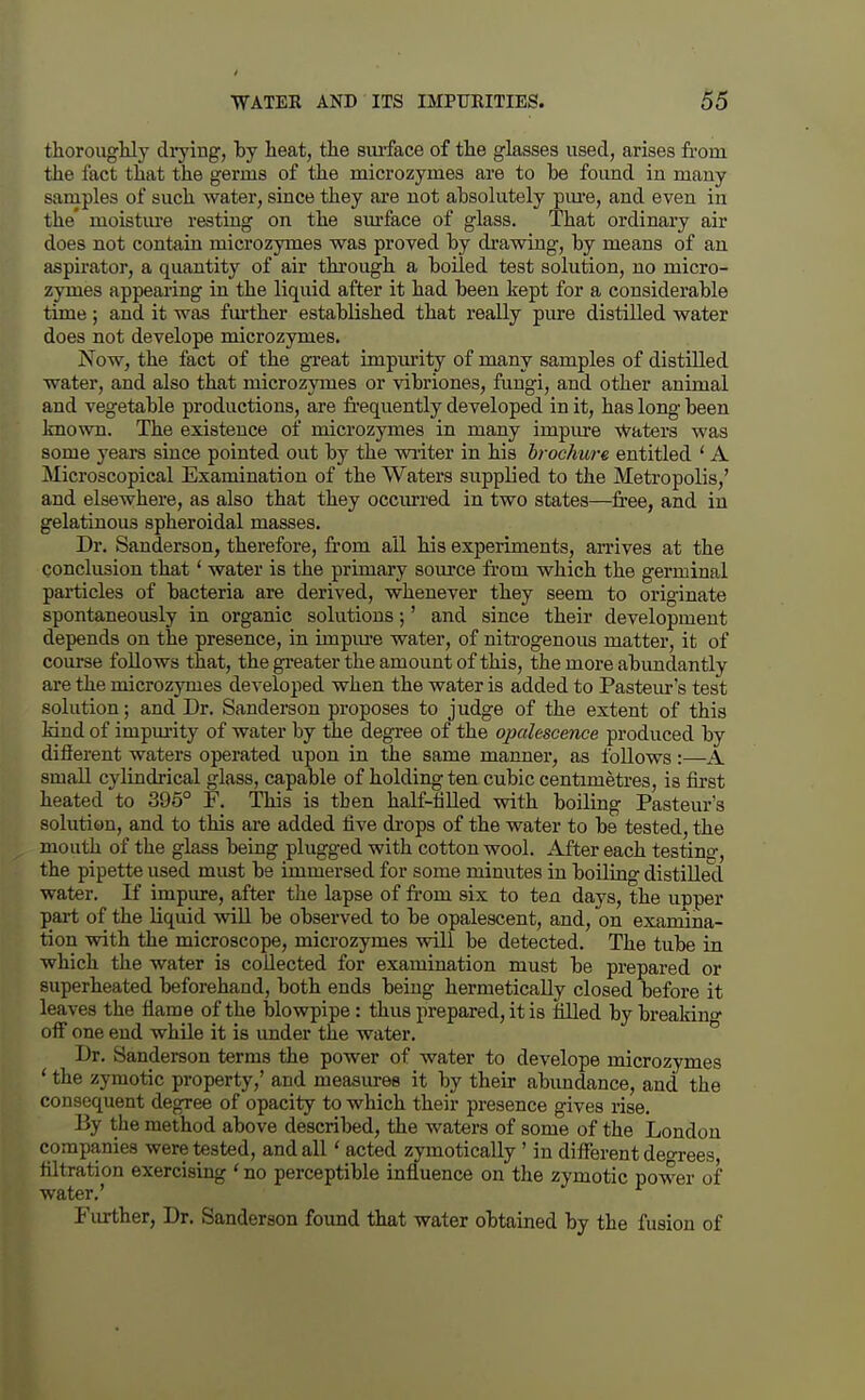 thorougHy diying, by heat, the siu'face of the glasses used, arises from the fact that the germs of the microzymes are to he found in many samples of such water, since they are not absolutely pm-e, and even in the' moisture resting on the sm-face of glass. That ordinary air does not contain microzymes was proved by di'awing, by means of an aspirator, a quantity of air through a boiled test solution, no micro- zymes appearing in the liquid after it had been kept for a considerable time ; and it was further established that really pure distilled water does not develope microzymes. Now, the fact of the great impurity of many samples of distilled water, and also that microzymes or vibriones, fungi, and other animal and vegetable productions, are frequently developed in it, has long been known. The existence of microzymes in many impme Waters was some years since pointed out by the writer in his brochwe entitled ' A Microscopical Examination of the Waters supplied to the Metropolis,' and elsewhere, as also that they occiu-red in two states—free, and in gelatinous spheroidal masses. Dr. Sanderson, therefore, from all his experiments, an-ives at the conclusion that' water is the primary source from which the germinal particles of bacteria are derived, whenever they seem to originate spontaneously in organic solutions;' and since their development depends on the presence, in impm-e water, of niti'ogenous matter, it of course follows that, the greater the amount of this, the more abimdantly are the microzymes developed when the water is added to Pasteur's test solution; and Dr. Sanderson proposes to judge of the extent of this kind of impurity of water by the degree of the ojxilescence produced by different waters operated upon in the same manner, as follows:—A small cylindrical glass, capable of holding ten cubic centimetres, is first heated to 395° F. This is then half-fiUed with boiling Pasteur's solution, and to this are added five drops of the water to be tested, the mouth of the glass being plugged with cotton wool. After each testing, the pipette used must be immersed for some minutes in boiling distilled water. If impure, after the lapse of from six to ten days, the upper part of the liquid will be observed to be opalescent, and, on examina- tion vnth the microscope, microzymes will be detected. The tube in which the water is collected for examination must be prepared or superheated beforehand, both ends being hermetically closed before it leaves the flame of the Islowpipe: thus prepared, it is filled by breakino- off one end while it is imder the water. ° Dr. Sanderson terms the power of water to develope microzymes ' the zymotic property,' and measures it by their abundance, and the consequent degree of opacity to which their presence gives rise. By the method above described, the waters of some of the London companies were tested, and all ' acted zymotically ' in different deo-rees filtration exercising ' no perceptible influence on the zymotic power of water,' Further, Dr. Sanderson found that water obtained by the fusion of