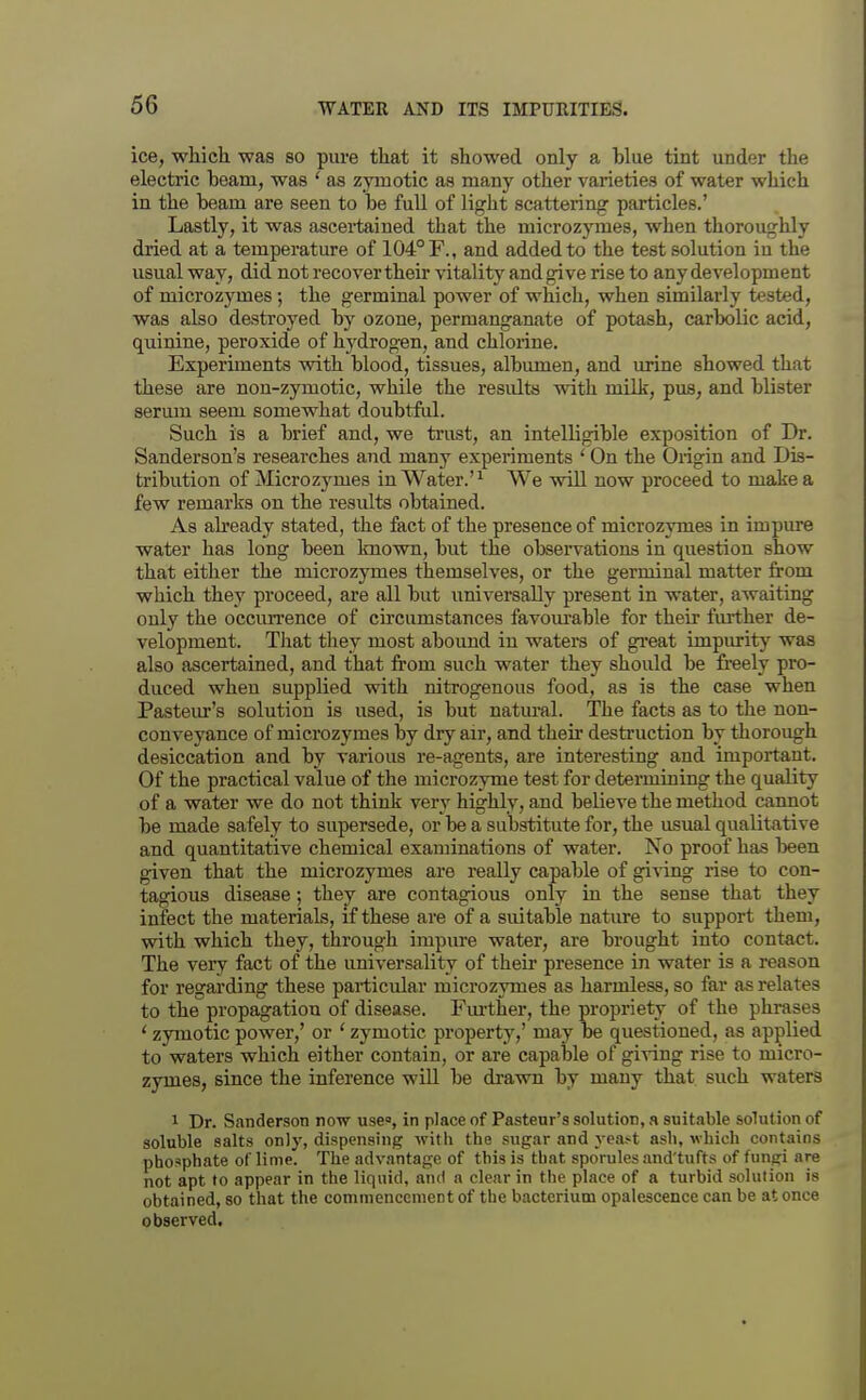 ice, whicli was so pui-e that it showed only a blue tint under the electric beam, was ' as zymotic as many other varieties of wat€r which in the beam are seen to be full of light scattering particles.' Lastly, it was ascertained that the microzymes, when thoroughly dried at a temperature of 104° F., and added to the test solution in the usual way, did not recover their vitalitj^ and give rise to any development of microzymes; the germinal power of which, when similarly tested, was also destroyed by ozone, permanganate of potash, carbolic acid, quinine, peroxide of hydrogen, and chlorine. Experiments with blood, tissues, albumen, and urine showed that these are non-zymotic, while the results with milk, pus, and blister serum seem somewhat doubtful. Such is a brief and, we trust, an intelligible exposition of Dr. Sanderson's researches and many experiments ' On the Origin and Dis- tribution of Microzymes in Water.' ^ We will now proceed to make a few remarks on the results obtained. As abeady stated, the fact of the presence of microzymes in impure water has long been known, but the observations in question show that either the microzymes themselves, or the germinal matter from which they proceed, are all but imiversally present in water, awaiting only the occun-ence of circumstances favourable for their fm-ther de- velopment. That they most abound in waters of gi-eat impurity was also ascertained, and that from such water they should be freely pro- duced when supplied with nitrogenous food, as is the case when Pasteiu-'s solution is used, is but natural. The facts as to the non- conveyance of microzymes by dry air, and their destruction by thorough desiccation and by various re-agents, are interesting and important. Of the practical value of the microzyme test for determining the quality of a water we do not think very highly, and believe the method cannot be made safely to supersede, or be a substitute for, the usual qualitative and quantitative chemical examinations of water. No proof has lieen given that the microzymes are really capable of giving rise to con- tagious disease; they are contagious only in the sense that they infect the materials, if these are of a suitable nature to support them, with which they, through impure water, are brought into contact. The very fact of the universality of theu* presence in water is a reason for regarding these particular microzymes as harmless, so far as relates to the propagation of disease. Fm-ther, the propriety of the phrases ' zymotic power,' or ' zymotic property,' may be questioned, as applied to waters which either contain, or are capable of giving rise to micro- zymes, since the inference will be drawn by many that such watera 1 Dr. Sanderson now use, in place of Pasteur's solution, a suitable solution of soluble salts only, dispensing with the sugar and yeast ash, which contains phosphate of lime. The advantage of this is that sporules and'tufts of fungi are not apt to appear in the liquid, and a clear in the place of a turbid soluiion is obtained, so that the commencenient of the bacterium opalescence can be at once observed.