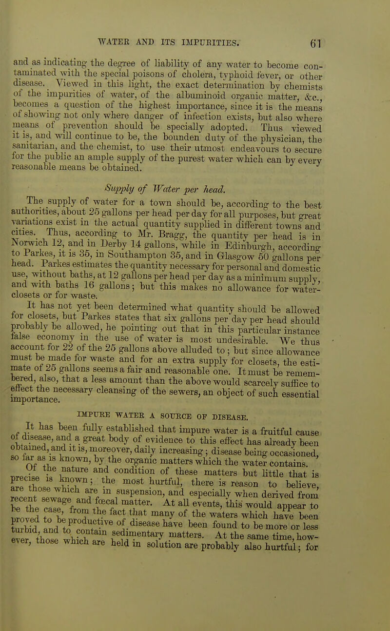 and as indicating the degree of liability of any water to become con- taminated with the special poisons of cholera/tvphoid fever, or other disease. _ Viewed in this light, the exact determination by chemists of the impm-ities of water, of the albuminoid organic matter, &c. becomes a question of the highest importance, since it is the means of showing not only where danger of infection exists, but also where means of prevention should be specially adopted. Thus viewed It is, and will continue to be, the bounden duty of the physician, the sanitarian, and the chemist, to use their utmost endeavom's to secure for the public an ample supply of the pm-est water which can by every reasonable means be obtained. Supply of Water per head. The supply of water for a town should be, according- to the best authorities, about 25 gallons per head per day for all purposes, but great variations exist m the actual quantity supplied in different towns and cities. Thus, according to Mr. Bragg, the quantity per head is in ISorwich 12, and m Derby 14 gaUons, while in Edinbm'gh, accordino- to Parkes, it is 35, in Southampton 35, and in Glasgow 50 gallons per head. Parkes estimates the quantity necessary for personal and domestic use, without baths, at 12 gallons per head per day as a minimum supply and with baths 16 gallons; but this makes no aUowauce for water- closets or for waste. It has not yet been determined what quantity should be allowed tor closets, but Parkes states that six gallons per day per head should probably be allowed he pointing out that in this particular instance lalse economy m the use of water is most undesirable. We thus account for 22 of the 25 gallons above alluded to ; but since aUowauce must be made for waste and for an extra supply for closets, the esti- mate ot 25 gaUons seems a fair and reasonable one. It must be remem- bered, also, that a less amoimt than the above would scarcely suffice to Sportancr^^^^*''^ cleansing of the sewers, an object of such essential mPTTKE WATER A SOimCE OF DISEASE. It has been fully established that impure water is a fruitful cause of disease, and a great body of evidence to this effect has abeady been 1 f«?!7ri T'!^'^''' ^^^^y iiicreasing; disease being occasioned, % ,1 ^^}^^ tl^e water contains. r^rJ^L }^^ ^i condition of these matters but little that is precise is biown; the most hurtful, there is reason to believe are those which are m suspension, and especially when derived from beThe cmromtl'f ^f ^? '^^ woiSd^pe^X be the case, Irora the fact that many of the waters which have been Zm and to'^clTn' been found to be mte or S those whtT« f ?j^e°t'^7 ^^tters. At the same time, how- ever, those which are held m solution axe probably also hurtful; for