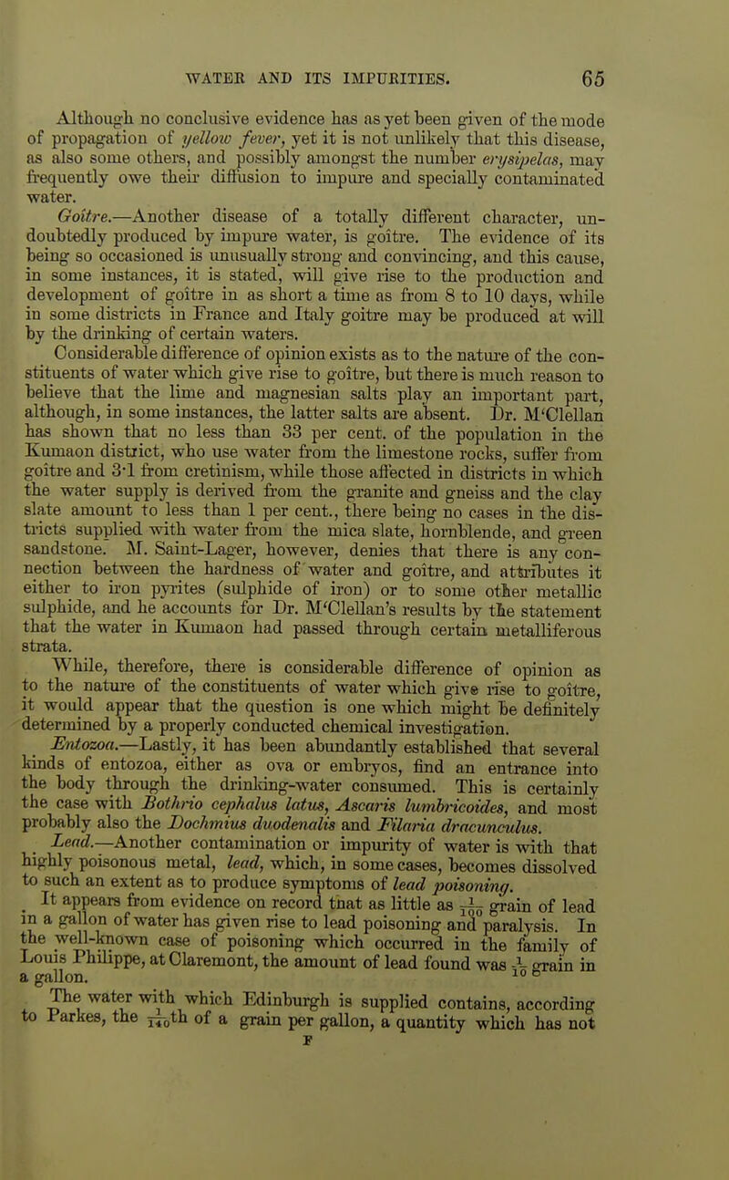 Altliough no conclusive evidence has as yet been given of the mode of propagation of yelloio fever, yet it is not unlikely that this disease, as also some others, and possibly amongst the number en/sipelas, may frequently owe theii- difRision to impure and specially contaminated water. Goitre.—Another disease of a totally different character, un- doubtedly produced by impm-e water, is goitre. The evidence of its beiug so occasioned is imusually strong and comdncing, and this cause, in some instances, it is stated, vpill give rise to the production and development of goitre in as short a time as from 8 to 10 days, while in some districts in France and Italy goitre may be produced at will by the drinking of certain waters. Considerable difference of opinion exists as to the natm-e of the con- stituents of water which give rise to goitre, but there is much reason to believe that the lime and magnesian salts play an important part, although, in some instances, the latter salts are aljsent. Dr. M'Clellan has shown that no less than 33 per cent, of the population in the Kumaon district, who use water fi-om the limestone rocks, suffer from goitre and 3-1 from cretinism, while those aflected in districts in which the water supply is derived from the granite and gneiss and the clay slate amount to less than 1 per cent., there being no cases in the dis- ti'iets supplied with water from the mica slate, hornblende, and green sandstone. M. Saint-Lager, however, denies that there is any con- nection between the hardness of water and goitre, and atti-ibiites it either to ia-on pyrites (sidphide of iron) or to some otter metallic sulphide, and he accounts for Dr. M'Clellan's results by the statement that the water in Kumaon had passed through certain metalliferous strata. While, therefore, there is considerable difference of opinion as to the natm-e of the constituents of water which give rise to o-oitre it would appear that the question is one which might be definitely ' determined by a properly conducted chemical investigation. Entozoa.—Lastly, it has been abundantly established that several kinds of entozoa, either as ova or embryos, find an entrance into the body through the drinldng-water consiuned. This is certainly the case with Bothrio cephalus latus, Ascm-is lumhricoides, and most probably also the Bochmius duodenalis and Filana dracunculus. Lend.—Another contamination or impmity of water is with that highly poisonous metal, lead, which, in some cases, becomes dissolved to such an extent as to produce symptoms of lead poisoniruf. ^ It appears from evidence on record tnat as little as ji- grain of lead in a gallon of water has given rise to lead poisoning and paralysis. In the well-known case of poisoning which occurred in the family of Loms Philippe, atClaremont, the amount of lead found was -i- srain in a gallon. ^° ® The water with which Edinburgh is supplied contains, according to Parkes, the ^^ih of a grain per gallon, a quantity which has not