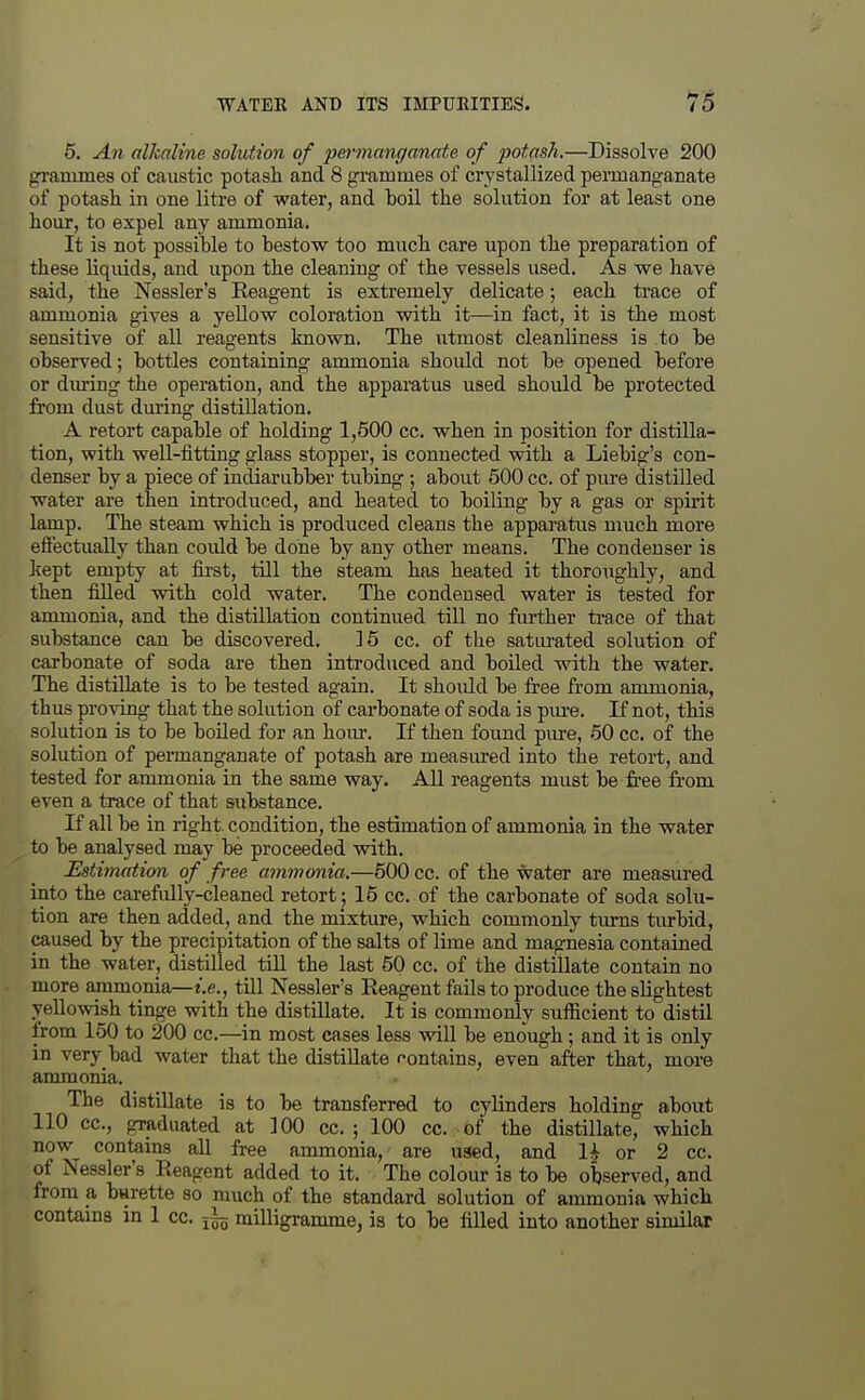 5. An alkaline solution of 'permanganate of potash.—Dissolve 200 grammes of caustic potash and 8 grammes of crystallized permanganate of potasli in one litre of water, and boil the solution for at least one hour, to expel any ammonia. It is not possible to bestow too much care upon the preparation of these liquids, and upon the cleaning of the vessels used. As we have said, the Nessler's Reagent is extremely delicate; each trace of ammonia gives a yellow coloration with it—in fact, it is the most sensitive of all reagents known. The utmost cleanliness is to be observed; bottles containing ammonia should not be opened before or diu-ing the operation, and the apparatus used should be protected from dust dming distillation. A retort capable of holding 1,500 cc. when in position for distilla- tion, with well-fitting glass stopper, is connected with a Liebig's con- denser by a piece of indiarubber tubing ; about 500 cc. of pure distilled water are then inti-oduced, and heated to boiling by a gas or spirit lamp. The steam which is produced cleans the apparatus much more effectually than could be done by any other means. The condenser is kept empty at first, till the steam has heated it thoroiighly, and then filled with cold water. The condensed water is tested for ammonia, and the distillation continued till no further ti'ace of that substance can be discovered. 15 cc. of the satiu'ated solution of carbonate of soda are then introduced and boiled with the water. The distillate is to be tested again. It should be free from ammonia, thus proving that the solution of carbonate of soda is pm-e. If not, this solution is to be boiled for an horn-. If then found pure, 50 cc. of the solution of permanganate of potash are measured into the retort, and tested for ammonia in the same way. All reagents must be free from even a trace of that siibstance. If all be in right, condition, the estimation of ammonia in the water to be analysed may be proceeded with. Estimation of free ammonia.—500 cc. of the water are measured into the carefully-cleaned retort; 15 cc. of the carbonate of soda solu- tion are then added, and the mixture, which commonly tiu-ns turbid, caused by the precipitation of the salts of lime and magnesia contained in the water, distilled till the last 50 cc. of the distillate contain no more ammonia—i.e., till Nessler's Reagent fails to produce the slightest yellowish tinge with the distillate. It is commonly sufficient to distil from 150 to 200 cc—in most cases less will be enough; and it is only in very bad water that the distillate contains, even after that, more ammonia. The distillate is to be transferred to cylinders holding about 110 CO., graduated at 100 cc. ; 100 cc. of the distillate, which now contains all free ammonia, are used, and 1^ or 2 cc. of Nessler's Reagent added to it. The colour is to be observed, and from a burette so much of the standard solution of ammonia which contams in 1 cc. ^ milligramme, is to be filled into another similar