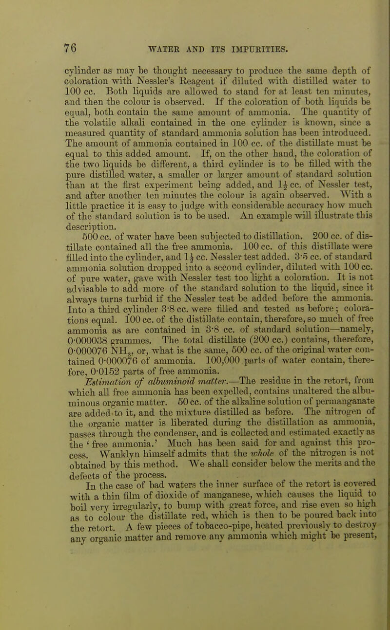 cylinder as may be thought necessary to produce the same depth of coloration with Nessler's Reagent if diluted with distilled water to 100 cc. Both liquids are allowed to stand for at least ten minutes, and then the colour is observed. If the coloration of both liquids be equal, both contain the same amount of ammonia. The quantity of the volatile alkali contained in the one cylinder is known, since a measiu'ed quantity of standard ammonia solution has been introduced. The amount of ammonia contained in 100 cc. of the distillate must be equal to this added amount. If, on the other hand, the coloration of the two liquids be difl'erent, a third cylinder is to be filled with the pure distilled water, a smaller or larger amount of standard solution than at the fii'st experiment being added, and 1^ cc. of Nessler test, and after another ten minutes the colour is again observed. With a little practice it is easy to judge with considerable accuracy how much of the standard solution is to be used. An example wiU illustrate this description. 500 cc. of water have been subjected to distillation. 200 cc. of dis- tillate contained all the free anunonia. 100 cc. of this distillate were filled into the cylinder, and 1 ^ cc. Nessler test added. 3-5 cc. of standard ammonia solution dropped into a second cylinder, diluted with 100 cc. of pure water, gave with Nessler test too light a coloration. It is not advisable to add more of the standard solution to the liquid, since it always turns tm-bid if the Nessler test be added before the ammonia. Into a third cylinder 3-8 cc. were fUled and tested as before; colora- tions equal. 100 cc. of the distillate contain, therefore, so much of free ammonia as are contained in 3-8 cc. of standard solution—namely, 0-000038 grammes. The total distillate (200 cc.) contains, therefore, 0-000076 NHj, or, what is the same, 500 cc. of the original water con- tained 0-000076 of ammonia. 100,000 parts of water contain, there- fore, 0-0152 parts of free ammonia. Estimation of albuminoid matter.—The residue in the retort, from whicli all free ammonia has been expelled, contains unaltered the albu- minous organic matter. 60 cc. of the alkaline solution of permanganate are added to it, and the mixtm-e distilled as before. The nitrogen of the organic matter is liberated during the distillation as ammonia, passes through the condenser, and is collected and estimated exactly as the 'free amxnouia.' Much has been said for and ag-ainst this pro- cess. Wanklyn himself admits that the ^ohole of the nitrogen is not obtained by this method. We shall consider below the merits and the defects of the process. In the case of bad waters the inner sm-face of the retort is covered with a thin film of dioxide of manganese, which causes the liquid^ to boil very irregularly, to bump with great force, and rise even so high as to colour the distillate red, which is then to be pom-ed back into the retort. A few pieces of tobacco-pipe, heated previously to destroy any oro-anic matter and remove any ammonia which might be present,