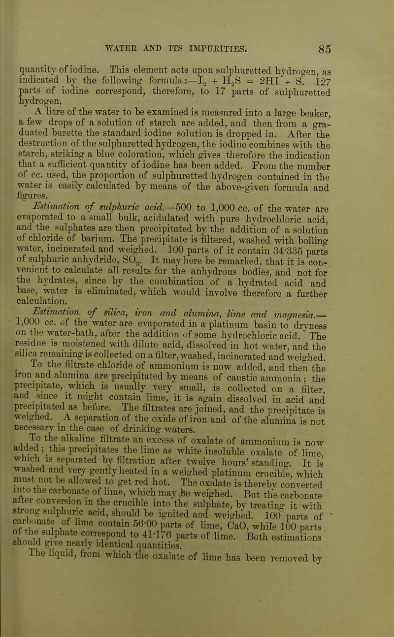 quantity of iodine. This element acts upon sulpliiu-etted liydro-en, as indicated by the following formula:—I, + H^S = 2HI + sT 127 parts of iodine correspond, therefore, to 17 parts of sulphuretted hydrogen. A litre of the water to he examined is measured into a large beaker, a few drops of a solution of starch are added, and then from a gra- duated biu-ette the standard iodine solution is dropped in. After the destruction of the sulphm-etted hydrogen, the iodine combines with the starch, strildng a blue coloration, which gives therefore the indication that a sufficient quantity of iodine has been added. From the number of cc. used, the proportion of sulphm-etted hydrogen contained in the water is easily calculated by means of the above-given formula and figures. Estimation of sulphuric acid—500 to 1,000 cc. of the water are evaporated to a small bulk, acidulated with pure hydrochloric acid, and the sulphates are then precipitated by the addition of a solution of chloride of bariiun. The precipitate is filtered, washed with boiling water, incinerated and weighed. 100 parts of it contain .34-335 parte of sulphuric anhydride, SO3. It may here be remarked, that it is con- venient to calculate all results for the anhydrous bodies, and not for the hydrates, since by the combination of a hydrated acid and base, water is eliminated, which would involve therefore a further calculation. Estimation of silica, iron and alumina, lime and magnesia. 1,000 cc. of the water are evaporated in a platinum basin to dryness on the water-bath, after the addition of some hydrochloric acid. The residue is moistened with dilute acid, dissolved'iu hot water, and the sihca remaming is collected on a filter, washed, incinerated and weighed. _ To the filtrate chloride of ammonium is now added, and then the iron and alumina are precipitated by means of caustic ammonia : the precipitate, which is usually very small, is collected on a filter, and since it might contain lime, it is again dissolved in acid and precipitated as before. The filtrates are joined, and the precipitate is weighed. A separation of the oxide of iron and of the alumina is not necessary in the case of drinking waters. To the alkaline filtrate an excess of oxalate of ammonium is now added; this precipitates the lime as white insoluble oxalate of lime which is separated by filtration after twelve hours' standiuo- It is washed and very gently heated in a weighed platinum crucibfe, which must not be allowed to get red hot. The oxalate is thereby converted into the carbonate of lime, which may .be weighed. But the carbonate after conversion m the crucible into the sulphate, by treating it with strong sulphuric acid, should be ignited and weighed. 100 parts of  carbonate of lime contain 56-00 parts of lime, CaO, while 100 parts of the sulphate correspond to 41-176 parts of lime. Both estimations ' should give nearly identical quantities. The liquid, from which the oxalate of lime has been removed by