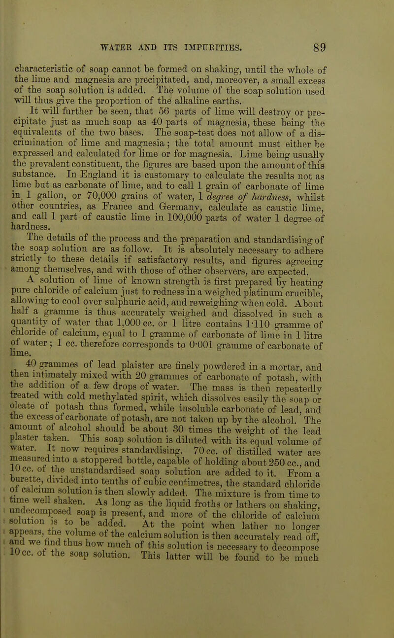 characteristic of soap cannot be formed on shaldng, until the -whole of the lime and magnesia are precipitated, and, moreover, a smaU excess of the soap solution is added. The volume of the soap solution used wiU thus give the proportion of the alkaline earths. It wiU fiu-ther be seen, that 56 parts of lime will destroy or pre- cipitate just as much soap as 40 parts of magnesia, these being the equivalents of the two bases. The soap-test does not allovsr of a dis- criujination of lime and magnesia; the total amount must either be expressed and calculated for lime or for magnesia. Lime being usually the prevalent constituent, the figures are based upon the amount of this substance. In England it is customary to calculate the results not as lime but as carbonate of lime, and to call 1 grain of carbonate of lime in. 1 gallon, or 70,000 grains of water, 1 degree of hardness, whilst other countries, as France and Germany, calculate as caustic lime, and caU 1 part of caustic lime in 100,000 parts of water 1 degree of hardness. The details of the process and the preparation and standardising of the soap solution are as follow. It is absolutely necessaiy to adhere strictly to these details if satisfactory results, and figm-es agrieeinf among themselves, and with those of other observers, are expected. A solution of lime of known sti-eno-th is first prepared by heating pure chloride of calcium j ust to redness in a weighed platinum crucible, allowing to cool over sulphuric acid, and reweighing when cold. About half a gi-amme is thus accurately weighed and dissolved in such a quantity of water that 1,000 cc. or 1 litre contains 1-110 gramme of chloride of calcimn, equal to 1 gramme of carbonate of lime in 1 litre of water; 1 cc. therefore con-esponds to 0-001 gramme of carbonate of lime, 40 grammes of lead plaister are finely powdered in a mortar, and then intimately mixed with 20 grammes of carbonate of potash, with the addition of a few drops of water. The mass is then repeatedly treated with cold methylated spirit, which dissolves easily the soap or oleate of potash thus formed, while insoluble carbonate of lead, and the excess of carbonate of potash, are not taken up by the alcohol The amount of alcohol should be about 30 times the weight of the lead plaster taken. This soap solution is diluted with its equal volume of water. It now requires standardising. 70 cc. of distiUed water are measured into a stoppered bottle, capable of holding about 250 cc, and lucc. ot the unstandardi?ed soap solution are added to it. From a burette, dmded into tenths of cubic centimetres, the standard chloride of calcium so ution is then slowly added. The mixtm-e is from time to time well shaken. As long as the liquid froths or lathers on shaking, undecomposed soap is present, and more of the chloride of calcium solution IS to be added. At the point when latlier no longer appears, the volume of the calcium solution is then accurately read ofi; and we find thus how much of this solution is necessary to decompose 10 cc. of the soap solution. This latter will be found to be much