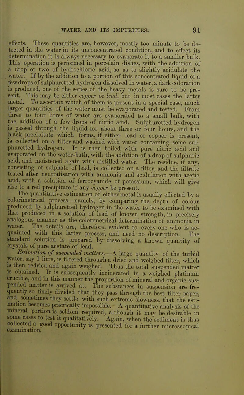 effects. These quantities are, however, mostly too minute to be de- tected in the water in its uncoucentrated condition, and to elFect its determination it is always necessary to evaporate it to a smaller bulk. This operation is performed in porcelain dishes, with the addition of a drop or two of hydi'ochloric acid, so as to slightly acidulate the water. If by the addition to a portion of this concentrated liquid of a few drops of sulphuretted hydrogen dissolved in water, a dark coloration is produced, one of the series of the heavy metals is sure to be pre- sent. This may be either copper or lead, but in most cases the latter metal. To ascertain which of them is present in a special case, much larger quantities of the water must be evaporated and tested. From three to four litres of water are evaporated to a small bulk, with the addition of a few di-ops of nitric acid. Sulphuretted hydrogen is passed thi-ough the liquid for about tkree or foiu- hom-s, and the black precipitate which forms, if either lead or copper is present, is collected on a filter and washed with water containing some sul- phuretted hydi-ogen. It is then boiled with pure nitric acid and evaporated on the water-bath, with the addition of a drop of sulphuric acid, and moistened again with distilled water. The residue, if any, consisting of sulphate of lead, is collected on a filter, and the filtrate tested a,fter neuti-alisation with ammonia and acidulation with acetic acid, with a solution of ferrocyanide of potassimn, which will give rise to a red precipitate if any co^yjier be present. The quantitative estimation of either metal is usually effected by a colorimetrical process—namely, by comparing the depth of colour produced by sulphuretted hydrogen in the water to be examined with that produced in a solution of lead of known strength, in precisely analogous manner_ as the colorimetrical determination of ammonia in water. The details are, therefore, evident to every one who is ac- quainted with this latter process, and need no description. The standard solution is prepared by dissolving a known quantity of crystals of pure acetate of lead. Estimation of suspended matters.—A large quantity of the turbid water, say 1 litre, is filtered through a di-ied and weighed filter, which IS then redried and again weighed. Thus the total suspended matter IS obtained. _ It is subsequently incinerated in a weighed platinum crucible, and in this manner the proportion of mineral and organic sus- pended matter is arrived at. The substances in suspension are fre- quently so finely divided that they pass through the best filter paper, and sometimes they settle with such extreme slowness, that the esti- mation becomes practically impossible. A quantitative analysis of the mineral portion is seldom required, although it may be desirable in some cases to test it qualitatively. Again, when the sediment is thus collected a good opportunity is presented for a further microscopical examination.