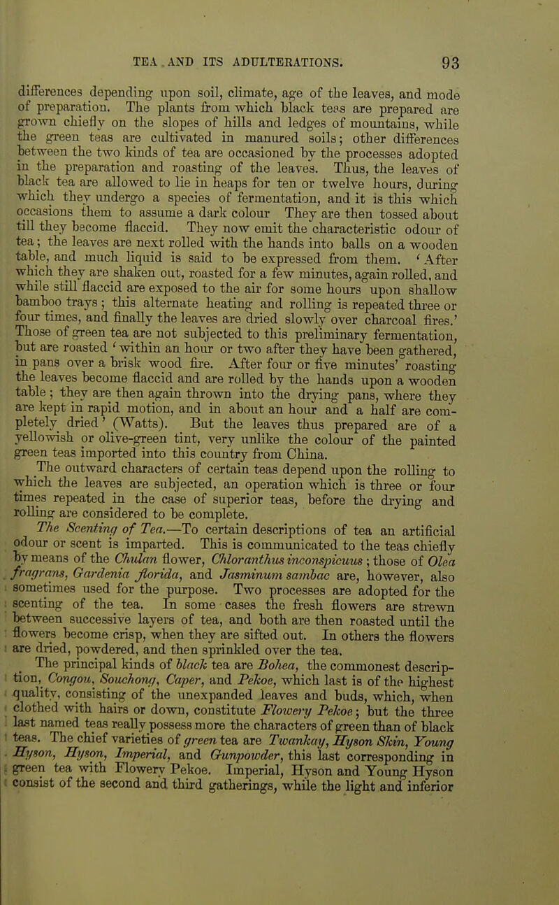 differences depending upon soil, climate, age of the leaves, and mode of preparation. The plants from which black tef s are prepared are grown chiefly on the slopes of hills and ledges of mountains, while the green teas are cultivated in manured soils; other differences between the two kinds of tea are occasioned by the processes adopted in the preparation and roasting of the leaves. Thus, the leaves of black tea are allowed to lie in heaps for ten or twelve hours, during which they undergo a species of fermentation, and it is this which occasions them to assume a dark colour They are then tossed about till they become flaccid. They now emit the characteristic odour of tea; the leaves are next rolled with the hands into balls on a wooden table, and much liquid is said to be expressed from them. ' After which they are shaken out, roasted for a few minutes, again rolled, and while still flaccid are exposed to the air for some hours upon shallow bamboo trays ; this alternate heating and rolling is repeated tbree or four times, and finally the leaves are dried slowly over charcoal fires.' Those of green tea are not subjected to this preliminary fermentation, but are roasted 'within an hour or two after they have been gathered, in pans over a brisk wood fire. After foiu- or five minutes' roasting the leaves become flaccid and are rolled by the hands upon a wooden table ; they are then again thrown into the drying pans, where they are kept in rapid motion, and in about an hour and a half are com- pletelv dried' (Watts). But the leaves thus prepared are of a yellowish or olive-green tint, very unlike the colour of the painted green teas imported into this country from China. The outward characters of certain teas depend upon the rolling to which the leaves are subjected, an operation which, is three or four times repeated in the case of superior teas, before the drying and rolling are considered to be complete. The Scenting of Tea.—To certain descriptions of tea an artificial odour or scent is imparted. This is commtmicated to the teas chiefly by means of the Chulan flower, Chloranthus inconspicwim ; those of Olea frngr (ins, Gnrdenin Jloridci, and Jnsminum sanibac are, bowever, also sometimes used for the purpose. Two processes are adopted for the scenting of the tea. In some cases the fresh flowers are strewn between successive layers of tea, and both are then roasted until the flowers become crisp, when they are sifted out. In others the flowers are dried, powdered, and then sprinkled over the tea. The principal kinds of black tea are Bohea, the commonest descrip- tion,^ Congou,^ Souchong, Caper, and Pekoe, which last is of the highest quality, consisting of the unexpanded leaves and buds, which, when clothed with hairs or down, constitute Flowm-y Pelwe; but the three last named teas really possess more the characters of green than of black teas. The chief varieties of green tea are Twankay, Hyson Skin, Young Hyson, Hyson, Imperial, and Gunpoivder, this last corresponding in green tea with Flowery Pekoe. Imperial, Hyson and Young Hyson consist of the second and third gatherings, while the light and inferior