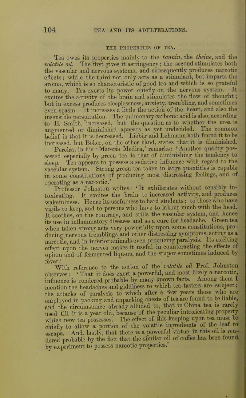 THE PROPERTIES OF TEA. Tea owes its properties mainly to the tannin, the theine, and the volatile oil. The first gives it astringency; the second stimulates both the vascular and nervous systems, and subsequently produces narcotic effects; while the third not only acts as a stunulant, but imparts the aroma, which is so characteristic of good tea and which is so grateful to many. Tea exerts its power chiefly on the nervous system. It excites the activity of the brain and stimulates the flow of thought; but in excess produces sleeplessness, anxiety, trembling, and sometimes even spasm. It increases a little the action of the heart, and also the insensible perspiration. The pulmonary carbonic acid is also, according •to E. Smith, increased, but the question as to whether the urea is augmented or diminished appears as yet undecided. The common belief is that it is decreased. Liebig and Lehmannboth found it to be increased, but Boker, on the other hand, states that it is diminished. Pereira, in his 'Materia Medica,' remarks: 'Another quality pos- sessed especially by green tea is that of diminishing^ the tendency to sleep. Tea appears to possess a sedative influence with regard to the vascular system. Sti-ong green tea taken in large quantities is capable in some constitutions of producing most distressing feelings, and of operating as a narcotic.' Professor Johnston writes: 'It exhilarates without sensibly in- toxicating. It excites the brain to increased activity, and produces wakefulness. Hence its usefulness to hard students; to those who have vigils to keep, and to persons who have to labom- much with the head. It'soothes, on the contrary, and stills the vascular system, and hence its use in inflammatoiy diseases and as a cure for headache. Green tea when taken strong acts very powerfully upon some constitutions, pro- ducing .nervous tremblings and other d'isti-essing symptoms, acting^ as a narcotic, and in inferior animals even producing paralysis. Its exciting effect upon the nerves makes it useful in counteracting the eflects of opium and of fermented liquors, and the stupor sometimes induced by With reference to the action of the volatile oil Prof. Johnston observes: ' That it does exert a powerful, and most likely a narcotic, influence is rendered probable by many known facts. Among them I mention the headaches and giddiness to which tea-tastera are subject; the attacks of paralysis to which after a few years those who are employed in packing'and unpacldng chests of tea are found to be liable, and the cu-cumstance alreadv alluded to, that in China tea is rarely used till it is a year old, because of the peculiar intoxicatmg property which new tea possesses. The effect of this keeping upon tea must be chiefly to allow a portion of the voktile ingredients of the leaf to escape. And, kstly, tliat there is a powerful virtue in this oil is ren- dered probable by the fact that the similar oil of coffee has been found by experiment to possess narcotic properties.'