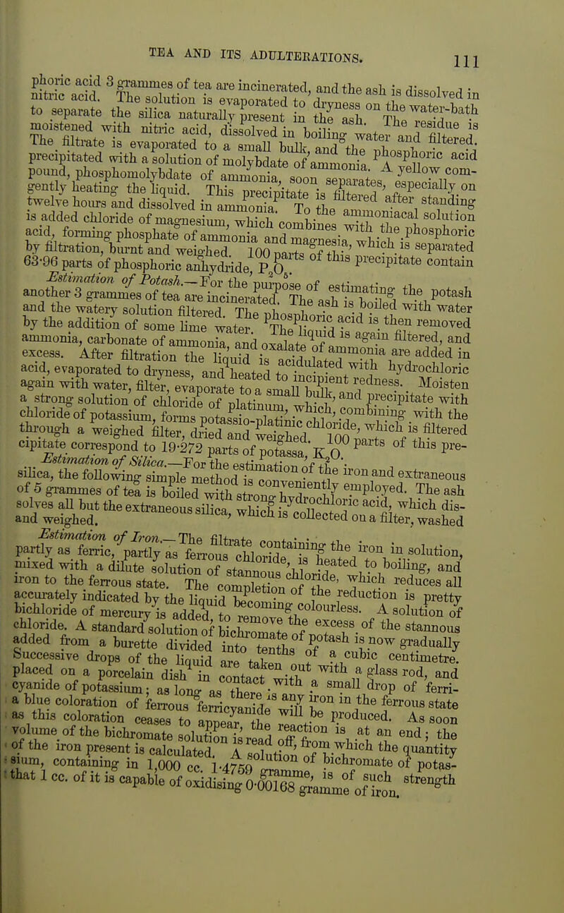 phone acid 3 grammes of tea ai-e incinerated, and the a^li rH.c.i ^ • precipitated v^th a solution of molySate of^ P^o^P^onc acid pound phosphomolybdate of ammCa soonTp^tes Z'i ^r^^ gently heating the Bquid. This precipitate i^fiKf^ TP^'T^^I.^^ twelve hours and dissilyed in anJonia To 1^1 '^'T'^^ is added chloride of magnesitu^TS'comW, solf ion acid foi^i.g pl,osphate%famnionfa an^^^^^ by filtration, biu-nt and weio-hed 100 nniT^f • • separated 63-96 parts of phosphoric aihy<£:ide P & P^-ecipitate contain and the witery solution fiW T fe ln« i • ^^^^ ^^^r by the addition of some Kme wateJ -^ ^'^^^^^d ammonia, carbonate of ^Son^ and oSafS ^-^ excess. After filtration the iTa'uid i. S f.^f^?]'^ are added in acid, evaporated to drj^ess and heated to hydrochloric again with water, filte^^e™! tfa ti^^^^^^^^^^^ • a strong solution of chJoridrof platLTwh^^^^ ^'^ Precipitate with chloride of potassium, forms poLssio^S^T. i '•T™^^.' with the thi-pugb a Weighed W?SfanTttgS^^^^^ cipitate correspond to 19-272 parts of potassa K O ^ P^ Estimatxm of Silica.—estimatinTnfTf • silica, the foUo^ng simple method • ^^^ exti-aneous of 5 gi-ammes of te^a is b?i er^Sb s o j^^^^^^^^ ^.^P^^d. The ash ^^^^TrlS.:!^^^ the ii-on in solution, mixed with adilL s'^luUn o^^^^^^^^ and iron to the ferrous state. The comXHon nf ^ ' ^'^'^'^^^s aU accui-ately indicated bv the limn-^ K? • reduction is pretty bichloride of mercmyVadded ?otr^^^^^ ^ mlulo^i chloride. A standard soluS bLCmlw f-^ added from a burette divided into t'nSs of « V^ ^^^''^^^ Successive drops of the Yxcm\A ^ ^^^ic centimetre, placed on a pJrcekin disK contact wif^ with a glass rod, and cyamde of potassium; as ong as £ ■ small drop of ferri- a blue coloration of WS^feSctanide S l «tate - as this coloration ceases to apS he TiV ' ^« ■ voW of the bichromate solutK Sread off W ''i the tthat 1 CO. of it isVbie oi^^lg^l^::^^^^^^^^ strLgth