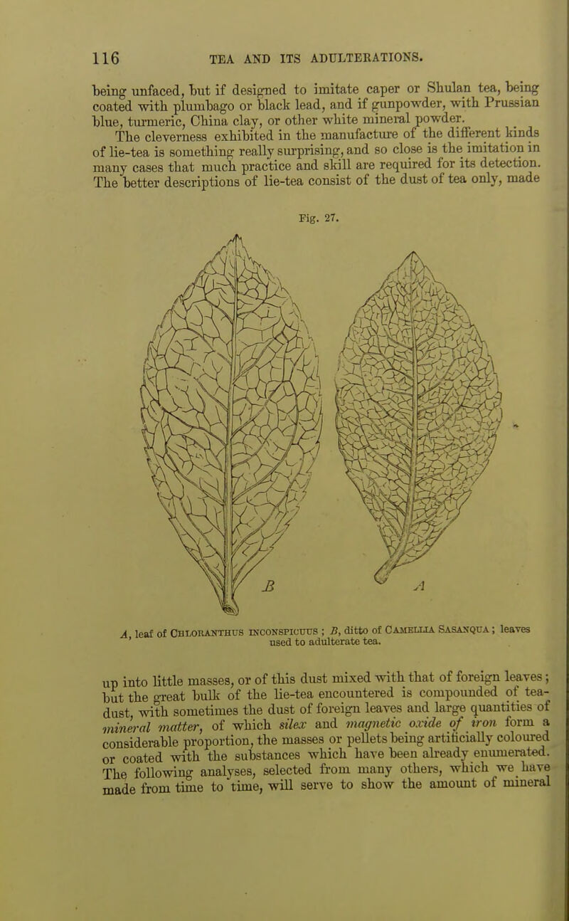 ■being unfaced, tut if designed to imitate caper or Shulan tea, being coated with plumbago or black lead, and if gunpowder, with Prussian blue, tm-meric, China clay, or other white mineral powder. The cleverness exhibited in the manufacture of the different kinds of lie-tea is something really siu-prising, and so close is the imitation in many cases that much practice and skill are required for its detection. The better descriptions of lie-tea consist of the dust of tea only, made up into little masses, or of this dust mixed with that of foreign leaves; but the o-reat bulk of the lie-tea encountered is compoimded of tea- dast with sometimes the dust of foreign leaves aud large quantities of mineral matter, of which stlex and magnetic oxide of iron form a considerable proportion, the masses or pellets being artificially coloured or coated with the substances which have been already enumerated. The following analyses, selected from many others, which we have made from time to time, will serve to show the amount of mineral