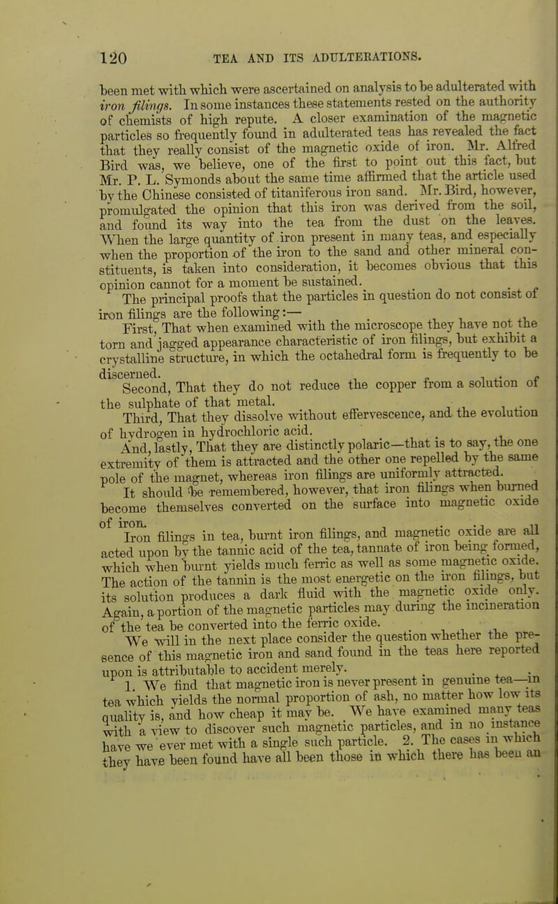 been met with wliicli were ascertained on analysis to he adulterated with iron filings. In some instances these statements rested on the authority of chemists of high repute. A closer examination of the maprnetic particles so frequently found in adulterated teas has revealed the fact that they really consist of the magnetic oxide of iron. Mr. Alfred Bird was, we believe, one of the first to point out this fact, hut Mr. P. L. Symonds about the same time affirmed that the article used bv the'Chinese consisted of titaniferous iron sand. Mr. Bird, however, promulo-ated the opinion that this iron was derived from the soil, and found its way into the tea from the dust on the leaves. 'When the large quantity of iron present in many teas, and especially when the proportion of the iron to the sand and other mineral con- stituents, is taken into consideration, it becomes obvious that this opinion cannot for a moment be sustained. The principal proofs that the pai-ticles in question do not consist of iron filings are the following:— _ First, That when examined with the microscope they have not the torn and jagged appearance characteristic of iron filings, but exhibit a crj'stalline structm-e, in which the octahedral form is frequently to be discerned. , „ i . • * Second, That they do not reduce the copper from a solution ot the sulphate of that metal. Third, That they dissolve without effervescence, and the evolution of hvdrogen in hydrochloric acid. And lastly, That they are distinctlv polaric—that is to say, the one extremity of them is attracted and the other one repelled by the same pole of the magnet, whereas iron filmgs are uniformly attracted. It should iDe remembered, however, that iron filings when burned become themselves converted on the sm-face into magnetic oxide ™on filino-s in tea, burnt iron filings, and magnetic oxide are all acted upon by the tannic acid of the tea, tannate of iron being_ formed, which when burnt yields much ferric as well as some magnetic oxide The action of the tannin is the most energetic on the iron filings, but its solution produces a dark fluid with the magnetic oxide only. Again, a portion of the magnetic pai-ticles may during the incineration of the tea be converted into the feme oxide. _ , r, We will in the next place consider the question whether the pre- sence of this magnetic iron and sand foimd in the teas here reported upon is attributable to accident merely. _ . . • 1 We find that magnetic ii-on is never present m genuine tea—in tea which yields the normal proportion of ash, no matter how low its Quality is, and how cheap it may be. We have examined many teas ■^th a view to discover such magnetic particles, and m no mstance have we ever met with a single such particle. 2. The cases in ^vhich -hey have been found have all been those m which there has been an