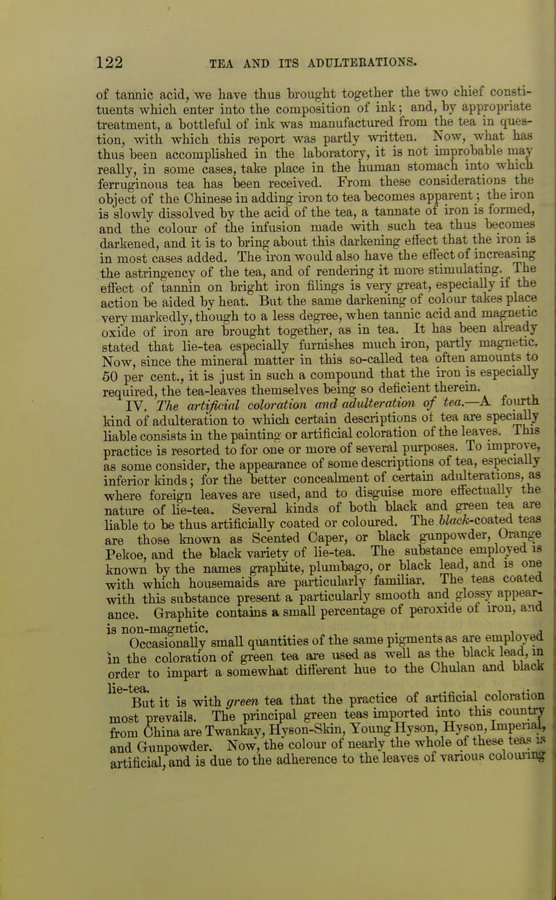 of tannic acid, we have thus brought together the two chief consti- tuents which enter into the composition of ink; and, by appropriate treatment, a bottleful of ink was manufactured from the tea in ques- tion, with which this report was partly written. Now, what ha* thus been accomplished in the laboratory, it is not improbable may really, in some cases, take place in the human stomach into which ferruginous tea has been received. From these considerations the object of the Chinese in adding iron to tea becomes apparent; the iron is slowly dissolved by the acid of the tea, a tannate of iron is formed, and the colom- of the infusion made with such tea thus becomes darkened, and it is to bring about this darkening effect that the iron is in most cases added. The iron would also have the effect of increasing the astringency of the tea, and of rendering it more stimulating. The effect of tannin on bright iron filings is very great, especially if the action be aided by heat. But the same darkening of colour takes place very markedly, though to a less degi-ee, when tannic acid and magnetic oxide of iron are brought together, as in tea. It has been ab^ady stated that lie-tea especially fiu-nishes much iron, partly magnetic. Now, since the mineral matter in this so-called tea often amounts to 60 per cent., it is just in such a compound that the iron is especially required, the tea-leaves themselves being so deficient therein. IV. The artificial coloration and adulteration of tea.—K fourth kind of adulteration to which certain descriptions of tea are specially liable consists in the painting or artificial coloration of the leaves. This practice is resorted to for one or more of several purposes. To improve, as some consider, the appearance of some descriptions of tea, especiaUy inferior kinds; for the better conceaknent of certam adulterations, as where foreign leaves are used, and to disguise more effectually the nature of lie-tea. Several kinds of both black and green tea axe liable to be thus artificiaUy coated or coloured. The 6ZrtcA>coated teas are those known as Scented Caper, or black gunpowder. Orange Pekoe, and the black varietv of lie-tea. The substance employed is known by the names graphite, plumbago, or black lead, and is one with which housemaids are particularly familiar. The teas coated with this substance present a particularly smooth and glossy appear- ance. Graphite contains a small percentage of peroxide of iron, and is non-magnetic. . ^ z OccasionaUy smaU quantities of the same pigments as are employed in the coloration of green tea are used as well as the black lead, in order to impart a somewhat different hue to the Ohulan and black But it is with green tea that the practice of artificial coloration most prevails. The principal green teas imported into this country from China are Twankay, Hyson-Skin, Young Hyson, Hyson, ImpenaJ, and Gunpowder. Now, the colour of nearly the whole of these teas la artificial, and is due to the adherence to the leaves of vanous colounng