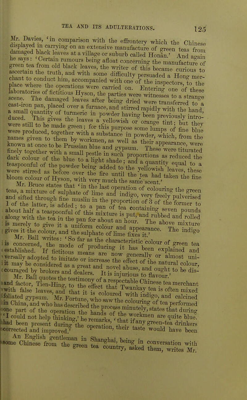 Mr Davies, 'in comparison with the efironteiy which the Chinese displayed in can-ying on an extensive manufactJe of green teas fmm damaged black eaves at a village or subm-b called Honin ' A?d he says: ' Certain nimours being afloat concerning the manXture of green tea from old black leaves, the wi-iter of this beLTp mf.Sr,n=% ascertain the truth, and with s^me difficulty pZiaTed a C'^^^^^ chant to conduct hmi, accompanied with one of the inspectors to the place where the operations were carried on. Entering one <^f these laboratories of fictitious Hyson, the parties were witneSes to a s tTnoe scene. The damaged leaves after being dried were traLwT?n°! cast-iron pan,_placed over a fm-nace, and^stirrelrSy S^^^^ a smaU quantity of turmeric in powder having bSn Souslv S^f' duced. This gives the leaves a veUowish oi^rrno-e S^^^^^^^ were still to be made green; for this purpose om??Sip of fin bin! were produced, together with a substLce in powderThich from tL bloom colour of Hyson, witVvery m^cT ttU^ce^^^^^^ about half a teaspooi5S ^f ?hS mixture^s nS^ 'TW^ .P^'^^ : along with the tea in the pan forXut aX^ Th??i!'^ ^^^'^^'^ :is merely to give it a uniform co o u-Tnd appearance The^^^^^^^^ iis cl';e™?d,The m f: o/ mi'^'^^-f f ^^^^^^^ tea .established, 'if fictTtous mea?s are fnw ^r ^^P^^^^^^^ «and^ctor\ltffi^^^^ 'With false leaves and tLrf+ • ^^^^/wankay tea is often mixed ^^foHated gypfur 'Mr^Fortine whotw f,^ 1*^ ^^^^^^S ^in Chinafand who has descrSS^^^^Tl^ '-^TT^ performed ■one part^f the operatn tt ht^P 'S hTw^^^^^^^ : 'I could not help thinldn.,' hereSarL 'tW