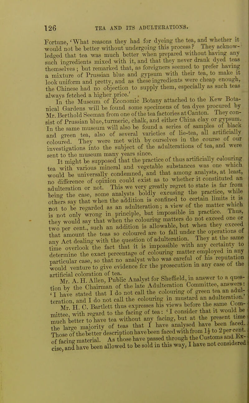 Fortune, 'What reasons they had for dyeing the tea, and whether it would not be better without undergoing this process ? They acknow- ■ ledo-ed that tea was much better when prepared without having any such ingi-edients mixed with it, and that they never drank dyed teas themselves but remarked that, as foreigners seemed to prefer having a mixture of Prussian blue and gypsmn with their tea, to make it look uniform and prettv, and as these ingredients were cheap enough, the Chinese had no objection to supply them, especiaUy as such teas always fetched a higher price.' . , -, , rr -a 4- In the Museum of Economic Botany attached to the Kew Bote- nical Gardens will be found some specimens of tea dyes procui-ed by Mr Berthold Seeman from one of the tea factories at Canton, ihey con- sist of Prussian blue, turmeric, chalk, and either China clay or grpsum. In the same museum will also be found a series of samples of black and ffreen tea, also of several varieties of lie-tea, all artifacially coloi^ed They were met with by ourselves m the course ot our investigations into the subject of the adulterations of tea, and were sent to'the museiun many years since. . t It mi^ht be supposed that the practice of thus artificiaUy colouring tea with various mineral and vegetable substances was one which would be imiversally condemned, and that among analysts, at least, no difference of opinion could exist as to whether it constitiited an adulteration or not. This we very gi-eatly regi-et to state is far from beins the case, some analysts boldly excusmg the practice while others say that when the addition is confined to certain limits it is not to be regarded as an adulteration; a view of the matter which is not only wrong in principle, but impossible m practice Thus they would say that when the colom-ing matters do not exceed one or two%r cent., such an addition is allowable but when they exceed thS amount the teas so coloured are to fall under the operations of any aJ? dealing with the question of adulteration They at the same time overlook the fact that it is impossible with any certainty to determine the exact percentage of coloiu-ing matter employed m any particular case, so that no analyst who was careful of his reputat on would ventvu-e to give evidence for the prosecution m any case of the M? A ttilTn,°Pu^^ Analyst for Sheffield, in answer to a ques- tion by the Chairman of the late Adulteration Committee, answers : ' I ha^e stated that I do not caU the colo.inng of green tea an adul- teration, and I do not caU the colouring m mustard an adulteration. Mr H C Bartiett thus expresses his views before the same bom- mittee with regard to the facing of tea: 'I consider that it would be Tuch better to have tea without any facing, but at the Present +bP lame maiority of teas that I have analysed have been faced. Those olthStter^descriptionhavebeen facedwithfrom H to 2per cent, of facing material. As those have passed through theCustomsand Ex- c se a^d have been allowed to be sold in this way, I have not considered