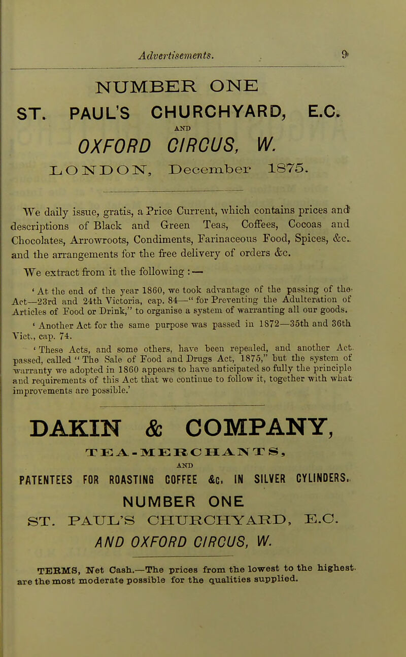 NUMBER ONE ST. PAUL'S CHURCHYARD, E.C. AND OXFORD GIROUS, W. LONDON, December 1875. We daily issue, gratis, a Price Current, -wliich contains prices and descriptions of Black and Green Teas, ColFees, Cocoas and Chocolates, Arrowroots, Condiments, Tarinaceous Food, Spices, (fee and tlie arrangements for the free delivery of orders &c. We extract from it the following : — ' At the end of the year 1860, we took advantage of the passing of tho^ Act—23rd and 24th Victoria, cap. 84— for Preventing the Adidteration of Articles of Food or Drink, to organise a system of warranting all our goods. ' Another Act for the same purpose was passed in 1872—35th and 36th Vict., cap. 74. ' These Acts, and some others, have been repealed, and another Act passed, called The Sale of Food and Drugs Act, 1875, hut the .systcni of warranty we adopted in 1860 appears to have anticipated so fully the principle and requirements of this Act that we continue to follow it, together with what improvements are possible.' DAKIN & COMPANY, T E A. - M E R C H A IN T S , AND PATENTEES FOR ROASTING COFFEE &c. IN SILVER CYLINDERS. NUMBER ONE ST. PAUL'S CHURCHYARD, E.C. AND OXFORD CIRCUS, W. TEBMS, Net Cash,—The prices from the lowest to the highest, are the most moderate possible for the qualities supplied.