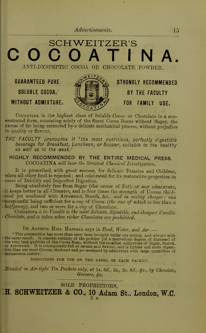 SCHWEITZER'S COCOATINA. ANTI-DYSPEPTIC COCOA OE CHOCOLATE POAVDEE. GUARANTEED PURE STRONGLY RECOMMENDED SOLUBLE COCOA,' FACULTY WITHOUT ADMIXTURE. ^^m^ FOR FAMILY USE. CocoATiNA is the highest class of Soluble Cocoa or Chocolate in a con- centrated form, consisting solely of the finest Cocoa Beans without Sugar, the excess of fat being extracted by a delicate mechanical process, -without prejudice to quality or flavour. THE FACULTY pronourtce it 'the most nutritious, perfectly digestible beverage for Breakfast, Luncheon, or Supper, suitable to the healthy as well as to the weak.' HIGHLY RECOMMENDED BY THE ENTIRE MEDICAL PRESS. COCOATINA will bear the Strictest Chemical Investigation. It is prescribed, with great success, for delicate Females and Cliildren, • when all other food is rejected; and celebrated for its restorative properties in 1 cases of Debility and Imperfect Digestion. Being absolutely free from Sugar (the excess of Fat), or any admixture, i it keeps better in all Climates, and is four times the strength of Cocoas thick- tencd yet weaJcened witli Arrowroot, Starch, &c., and in reality cheaper; one iteaspoonful being sufl&eient for a cup of Cocoa {the cost of which is less than a I halfpenny), and two or more for a cup of Chocolate. CocoATiNA ft la Vanille is the most delicate, digestible, and cheapest Vanilla I Chocolate, and is taken when richer Chocolates are prohibited. Dr. Arthur Hill Hassall says in Food, Water, and Air:— ' This preparation has more than once been brought under onr notice, and alwavs with • the same result. It consists entirely of the powder [of a marvellous degree of fineness] of ■ the very best qualities of the Cocoa Bean, without the smallest admixture of Sugar, Starcji, ■ or Arrowroot. It is consequently full of aroma and flavour, and is lighter and more digest- : ible than are most Cocoas, thickened and yet weakened by admixture with large quantities of I farinaceous matter. DIRECTIONS FOB USE ON THE LABEL OF EACH PACKET. - Hetailcd in Air-tight Tin Packets only, at Is. 6d., 3s., 5s. 6d., by Che^nists; Grocers, ^c. SOLE PROPEIETOES, :H. SCHWEITZER & CO., 10 Adam St., London, W.C. 3 N '