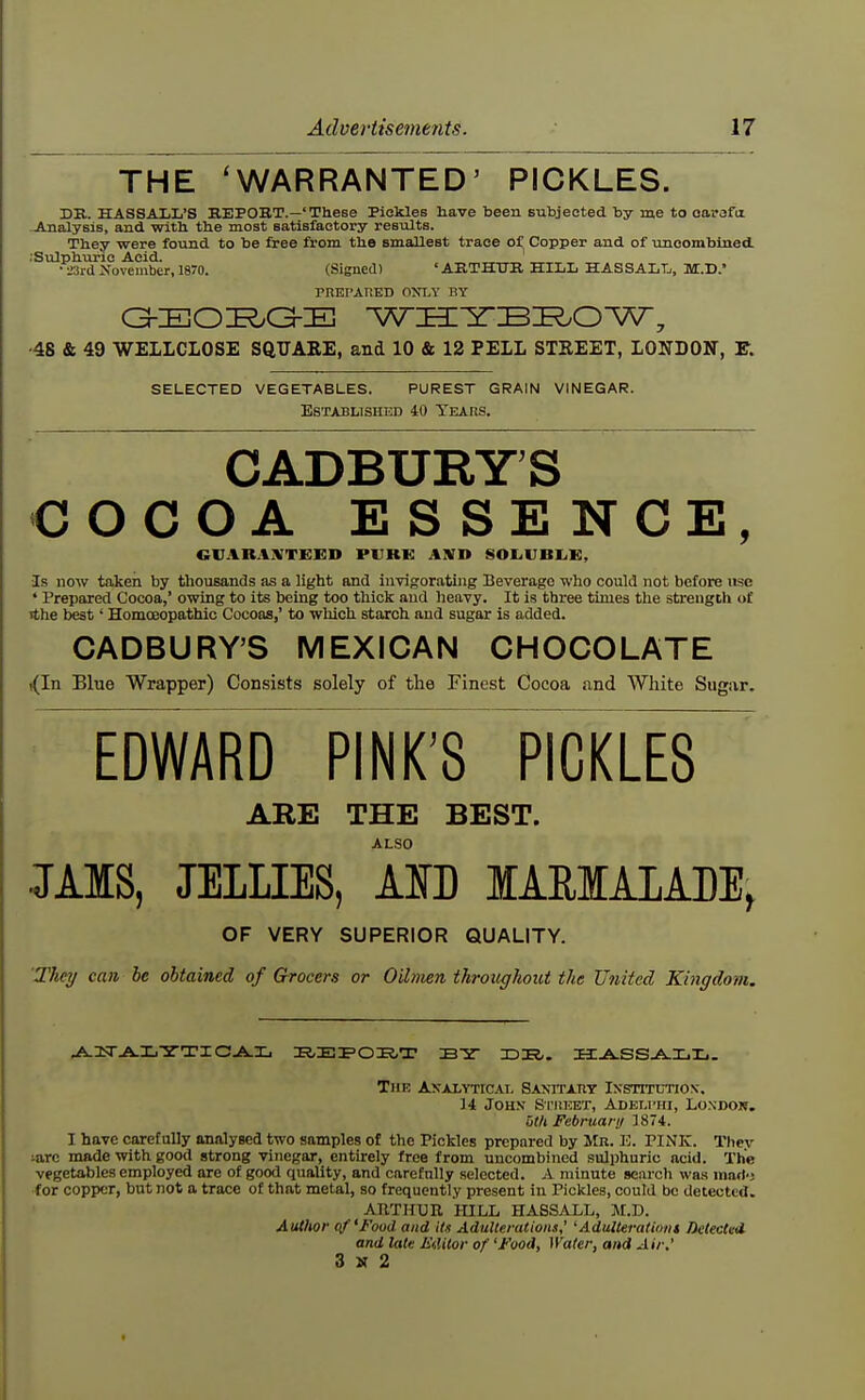 THE 'WARRANTED' PICKLES. DK. HASSALL'S KEPOBT.—'These Pickles have been Bubjeoted by me to oorafiz .Analysis, and witb the most satisfactory results. They were found to be free from the smallest trace of Copper and of uncombined. I'Sulphuric Acid. • L'Si d >'ovember, 1870. (Signed) 'AKTHTTR HILL HAS SALT/, M.D. PnEPATlED OJfLV BY ■48 & 49 WELLCLOSE SQUARE, and 10 & 12 PELL STREET, LONDON, F. SELECTED VEGETABLES. PUREST GRAIN VINEGAR. Established 40 Tears. CADBURY'S COCOA ESSENCE, cijar.i;vtex:d pure Ajsn soLVBiiK, •Is now taken by thousands as a light and invigorating Beverage who could not before use * Prepared Cocoa,' owing to its being too thick and heavy. It is three times the strength of Tthe best' Homoeopathic Cocoas,' to which starch and sugar is added. CADBURY'S MEXICAN CHOCOLATE ((In Blue Wrapper) Consists solely of the Finest Cocoa and White Sugar. edward~pinkY pickles ARE THE BEST. ALSO JAIS, JELLIES, AlfD lARlALADE, OF VERY SUPERIOR QUALITY. Thei/ can be obtained of Grocers or Oilmen throughout the United Kingdom. The Axalvticai, SANiTAnT IxsnxcTiox. 14 JOH.V Si'ltKET, ADEi.rrii, LO.NDOR. utU February 1874. I have carefully analysed two samples of the Pickles prepared by Mr. E. PINK. Thev iarc made with good strong vinegar, entirely free from uncombined sulphuric acid. The vegetables employed are of good quality, and carefully selected. A minute search was mart-j •for copper, but not a trace of that metal, so frequently present in Pickles, could be detected. ARTHUR lULL HASSALL, M.D. Author of'Food and its Adulterations,' 'Adulterationt Delected and late F<,Utor of 'Food, Water, and Air,' 3 N 2