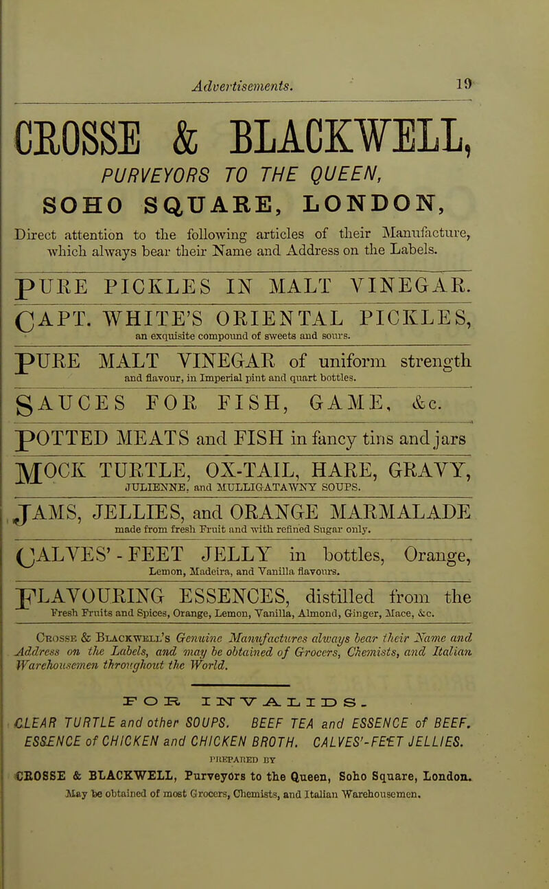 CEOSSE & BLACK¥ELL, PURVEYORS TO THE QUEEN, SOHO SQUARE, LONDON, Direct attention to the following articles of their Manufacture, Avbich always bear their Name and Address on the Labels. pURE PICKLES IN MALT VINEGAK CAPT. WHITE'S ORIENTAL PICKLES, an exquisite compound of SNveets and sours. pURE MALT VINEGAR of uniform strength and flavour, in Imperial pint and quart bottles. gTuCES FOR FISH, GAME,' &cT pOTTED MEATS and FISH infancy tins and jars MOCK TURTLE, OX-TAIL, HARE, GRAVY, JULIE^^NE, and MULLIGATAWNY SOUPS. JAMS, JELLIES, and ORANGE MARMALADE made from fresh Fruit and with refined Sugai- only. (JALVES'- FEET JELLY in bottles. Orange, Lemon, Madeira, and Vanilla flavours. PLAVOURING ESSENCES, distilled from the fresh Fruits and Spices, Orange, Lemon, Vanilla, Almond, Ginger, Mace, &c. Crosse & Blackwkll's Genuine Manufactures always hear iheir Name and Address on the Labels, and may he obtained of Grocers, Chemists, and Italian WarehousemcJi throughout the World. :e'cdti I nsr-A. l I id s- CLEAR TURTLE and other SOUPS. BEEF TEA and ESSENCE of BEEF. ESSINCE of CHICKEN and CHICKEN BROTH. CALVES'-FE'ET JELLIES. I'ltEPAHED BY CEOSSE & BLACKWELL, Purveyors to the ftueen, Soho Square, London. May lae obtained of most Grocers, Cliemists, and Italian Warehousemen.